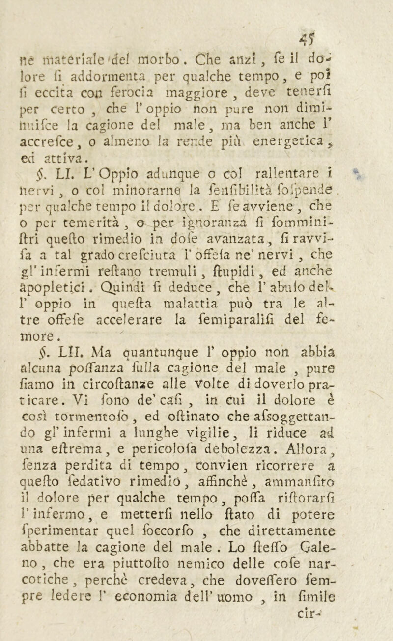 4? nè materiale'del morbo. Che anzi, Te il do- lore lì addormenta per qualche tempo, e poi lì eccita con ferocia maggiore , deve tenerli per certo , che T oppio non pure non dimi- liiiifce la cagione del male, ma ben anche V accrefee, o almeno la rende più energetica, cd attiva. §. LI. V Oppio adunque o col rallentare l nervi , o col minorarne la feiilìbilità foipende . per qualche tempo 11 dolore . E fé avviene, che 0 per temerità , o per ignoranzti fi foinmini- ftri quello rimedio in dole avanzata , fi ravvi- fa a tal grado crefeiuta T oltela ne’nervi , che gl’infermi rellano tremuli, ftupidi, ed anche apopletici. Quindi fi deduce , che T abiilo deh r oppio in quella malattìa può tra le al- tre offefe accelerare la femìparalifi del fe- more . LII. Ma quantunque T oppio non abbia alcuna po/Tanza fulla cagione del male , pure fiamo in circoflanze alle volte di doverlo pra- ticare. Vi fono de’cali , in cui il dolore è così tormentolò, ed ollinato che afsoggettan- do gl’infermi a lunghe vigilie, li riduce ad una ellrema, e pericolofa debolezza. Allora, fenzà perdita di tempo, convien ricorrere a quello fedatlvo rimediò, affinché , ammanfito il dolore per qualche tempo, poffa riflorarfi r infermo, e metterli nello flato di potere fperimentar quel foccorfo , che direttamente abbatte la cagione del male . Lo lleflb Gale- no , che era piuttoflo nemico delle cofe nar- cotiche , perché credeva, che dovefiero fem- pre ledere V economia dell’ uomo , in limile cir-’