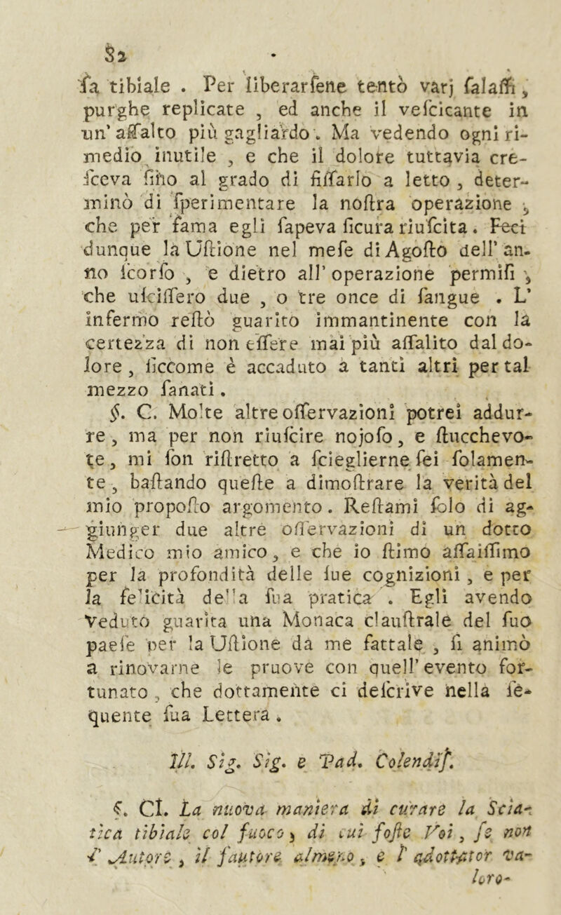 \ * ia tibiale . Per liberarfene tentò varj falaffi, purghe replicate , ed anche il vefcicante in un’alTalto più gagliardo . Ma vedendo ogni ri- medio^ inutile 5 e che il dolore tuttavia cre- sceva fiho al grado di filTarlo a letto , deter- luinò di fperimentare la noftra operazione ^ che per fama egli fapeva ficura riufcìta. Feci dunque la Uftìone nel mefe dìAgoflo dell’an- no icorfo 5 e dietro all’operazione permìfi \ che ukìlTero due , o tre once di faiigue . L* infermo reliò guarito immantinente con la certezza dì non tìTere mài più aflalito dal do- lore , ilccome è accaduto a tanti altri per tal mezzo fanatl. §, C. Molte altre ofìTervazìonl potrei addur- re, ma per non riufcìre nojofo, e ftucchevo« te 5 mi fon riflretto a fcieglierne fei folamen- te, ballando quelle a dìmollrare la verità del mio propoHo argomento. Reftamì lolo dì ag- giunger due altre oO'ervazionì di un dotto Medico mio amico, e che io llimo alTailTimo per la profondità delle lue cognizioni , e per la felicità de’'a fua pratica . Egli avendo Veduto guarita una Monaca clauflrale del Tuo paefe Per la Udlone dà me fattale , fi animò a rinovarne le pruove con quell’evento for- tunato , che dottamente ci defcrive nella quelite fua Lettera. J//. Si£. Sìg, e Tad, Cokndìf, f. CI. ta nuova maniera di curare la Scìa^. ùca tibiale col fuoco ^ di lui fojìc Voi ^ fe non 'l' ^utore i il jautore ulme/^o ^ e t ctdott-fitor va- ierò-