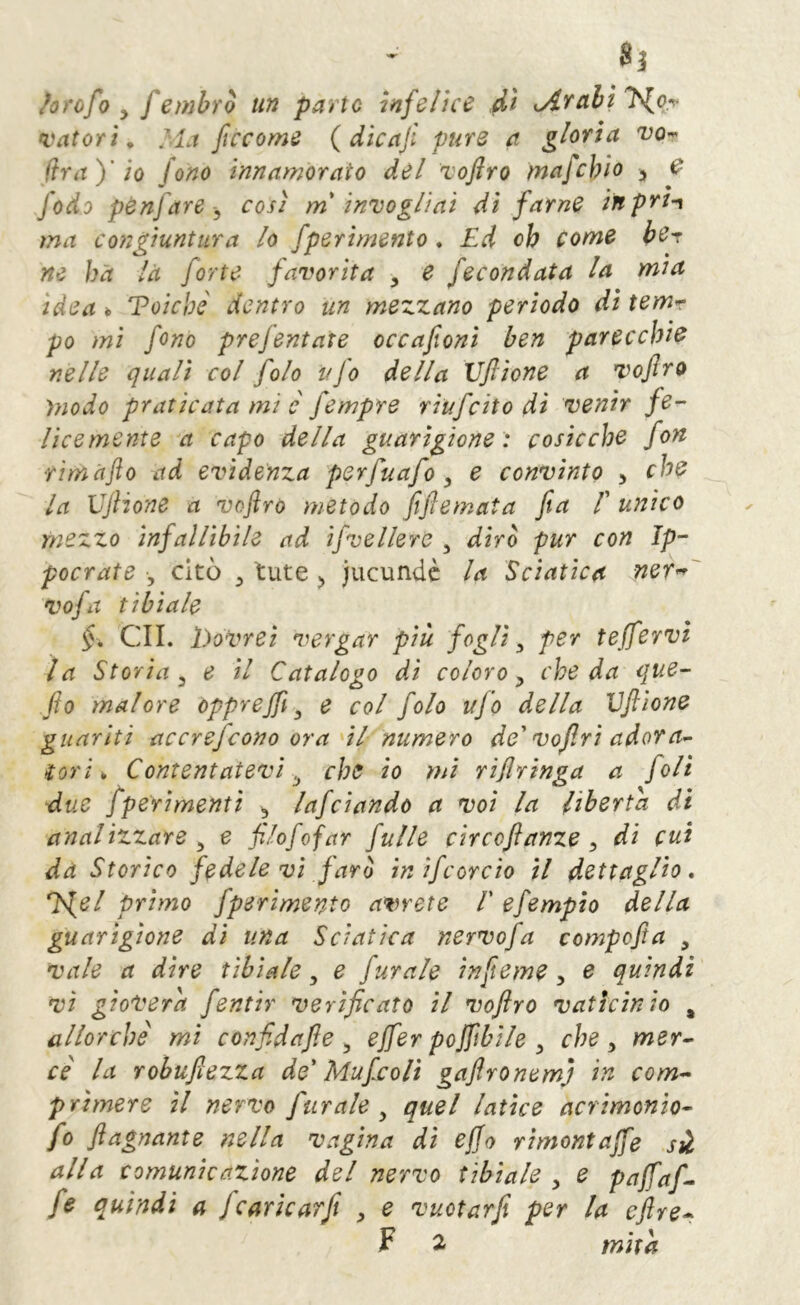 ^orofo y f embro un parte infelice ài Arabi Tior vatori. Ma ficcome {dìcafi pure a gloria vo^ (ira)' io fono innamorato del Toflro mafehio > f fedo pènfare y così mi invogliai di farne inprn ma congiuntura lo fperìmento . Ed oh come ber ne ha là forte favorita , e fecondata la mia idea 6 Voichc dentro un mezzano periodo di temr po mi fono prefentate occafoni ben parecchie nelle quali col folo ufo della Vfiione a vofiro modo praticata mi è fempre riufeito di venir fe- licemente a capo della guarigione: cosicché fon fimàfto ad evidenza perfuafo y e convinto y che la XJjHone a vofiro metodo fife mata fa /’ unico mezzo infalTibile ad ifvellere , dirò pur con Ip- pocrate , citò ^ tute ^ jucundè la Sciatica ner^' vofa tibiale §, GII. hovrei vergar più fogli y per teffervi la Storia y e il Catalogo di coloro y che da que- fio malore opprejf ^ e col folo ujo della Vfiione guariti accrefeono ora'il numero de'vojlri adora<^ ìori ^ Contentatevi .j che io mi rijlringa a foli due /perimenti y lafciando a voi la liberta di analizzare y e filofofar fulle circoftanze y dì cut da Storico fedele vi farò ìnifcorc'io il dettaglio, ^el primo fperìmento avrete V efempio della guarigione di una Sciatica nervofa compofta , vale a dire ubiate y e furale infieme y e quindi vi gioverà fentir verificato il vofiro vaticinio , allorché mi confidafie y effer pojftbile y che y mer- cè la robufiezza de' Mufiso lì gaflronem) in com- prìmere il nervo furale y quel latice acrimonio- fo ftagnante nella vagina di ejjo rìmontajfe si alla comunicazione del nervo tibiale y e pajfaf- fe quindi a /cariearfi y e vuotar/ per la cftre- F 2 mira