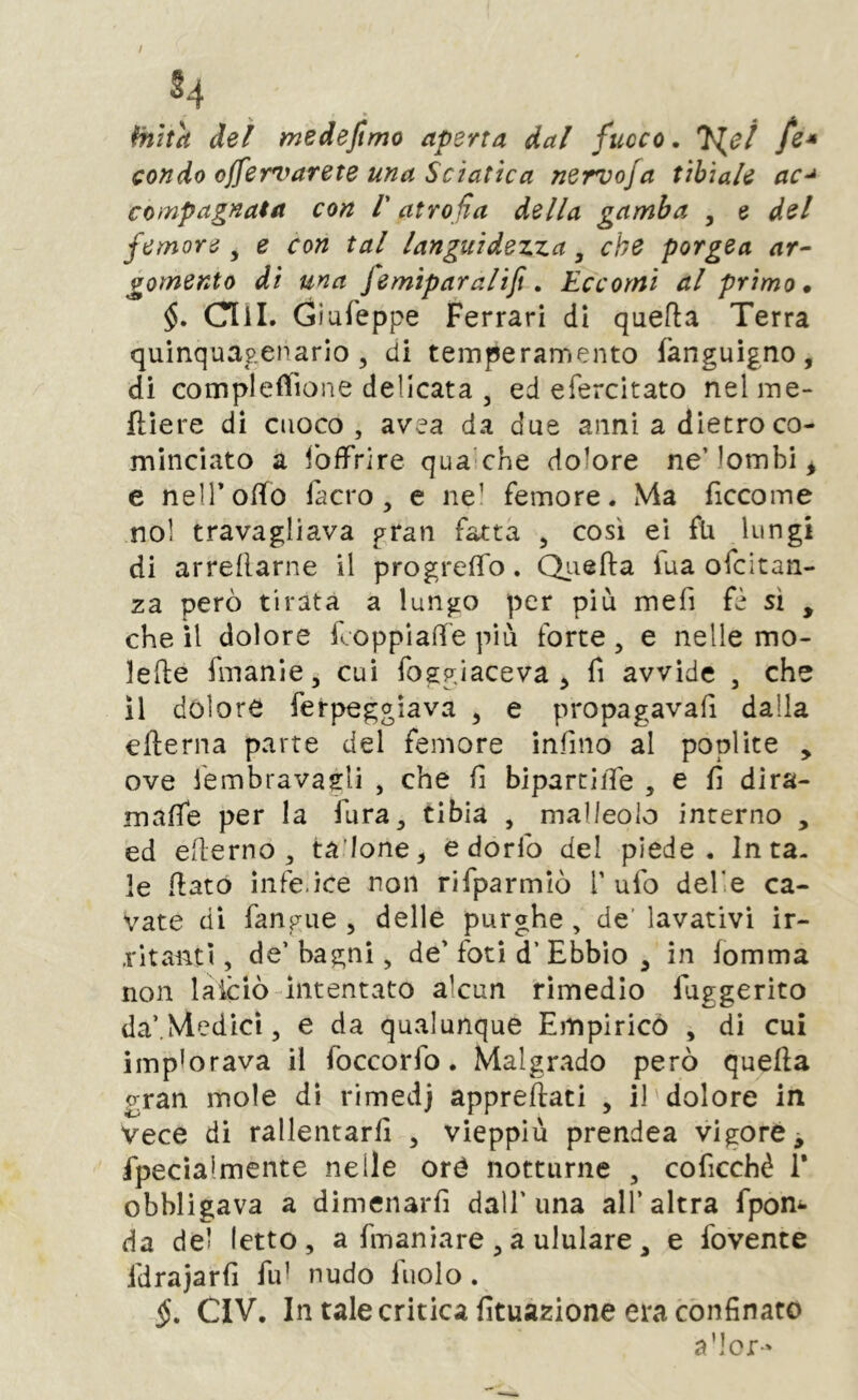 S4 (nitrì dei medejtmo aperta dal fuoco. fe* condo offervarete una Sciatica nervo/a tibiale ac-* compagnaia con V atrofia della gamba , e del femore^ e con tal languidezza ^ che porgea ar- gomento dì una fe mip arali fi. Eccomi al primo* Clìl. Giufeppe Ferrari di quefla Terra quinquagenario 5 di temperamento fanguigno, di complefìTione delicata 3 ed efercitato nelme- ftìere di cuoco, avea da due anni a dietro co- minciato a fofFrire qua’che dolore ne’lombi ^ e nelTo/To fa ero, e ne’ femore. Ma ficcome noi travagliava gran fatta , così ei fu lungi di arrenarne il progrefTo. Qiiefta iua ofeitan- za però tirata a lungo per più mefi fè sì , che il dolore fcoppiad'e più forte, e nelle mo- lefte fmanie, cui foggiaceva ^ fi avvide , che 11 dolore ferpeggiava , e propagavafi dalla eflerna parte del femore infino al poplite , ove lembravagli , che fi bipartiiTe , e fi dira- maffe per la fura, tibia , malleolo interno , ed efterno , ta'Ione, e dorfo del piede, luta- le fiato infe.ìce non rifparmiò V ufo delle ca- vate di fangue , delle purghe , de' lavativi ir- .l'itanti, de’ bagni, de’ fori d’ Ebbio , in fomma non laiciò intentato alcun rimedio fuggerito da’,Medici, e da qualunque Empirico , di cui implorava il foccorfo. Malgrado però quella gran mole dì rimedj appreftati , il dolore in Vece di rallentarli , vieppiù prendea vigore ^ fpecìalmente nelle oré notturne , coficchè 1* obbligava a dimenarli dall'una all’altra fpon^- da del letto , a fmaniare , a ululare , e fovente fdrajarfi fui nudo fuolo. §. CIV. In tale critica fìtuazione era cònfinato a’ior-'