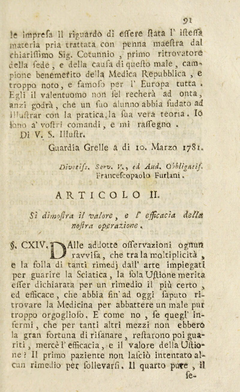 s>l le Imprefa il rif^iiardo di efìfere fiata V ifiefik maceria pria trattata con penna inaeftra dal chiarifiìmo Sig. Cctunnio , primo ritrovatore della fede, e della caufadiquefto male, cam^ pione benemefito della Medica Repubblica , e troppa noto 5 e famolb per V Europa tutta » Egli il valentuomo non lei recherà ad onta, anzi godrà , che un Tuo alunno abbia fudato ad Iflufirar con la praticala fua vera teoria. ló fono a’vofiri comandi, e mi rafiegno, . Pi V. S. Illufir. Guardia Creile a di io. Marzo 1781. Divctlfs, Serv. r.,, ed And» O'^hllgneìf» Fnncefcopaola Furlani. ARTICOLO IL St dìmofira ;/ valore^ e F efficacia dellit noftra op.eraTÀone, §» CXlV.|~^Alle addotte ofiervazìoni ognufl ravvifa, che tra la moltiplicità ^ e la folla di tanti rìmedj dall’ arte impiegati per guarire la Sciatica, la fola Uflìone merita efier dichiarata per un rimedio il più certo , ed efficace, che abbia fin’ ad oggi faputo ri- trovare la Medicina per abbattere un male pur troppo orgoglìolb, E come no , fe quegl’ in- fermi , che per tanti altri mezzi non ebbero la gran fortuna di rifanare , refiarono poi gua- riti, mercè l’efficacia, e il valore della Uftio* ne ? Il primo paziente non lafcìò intentato al-