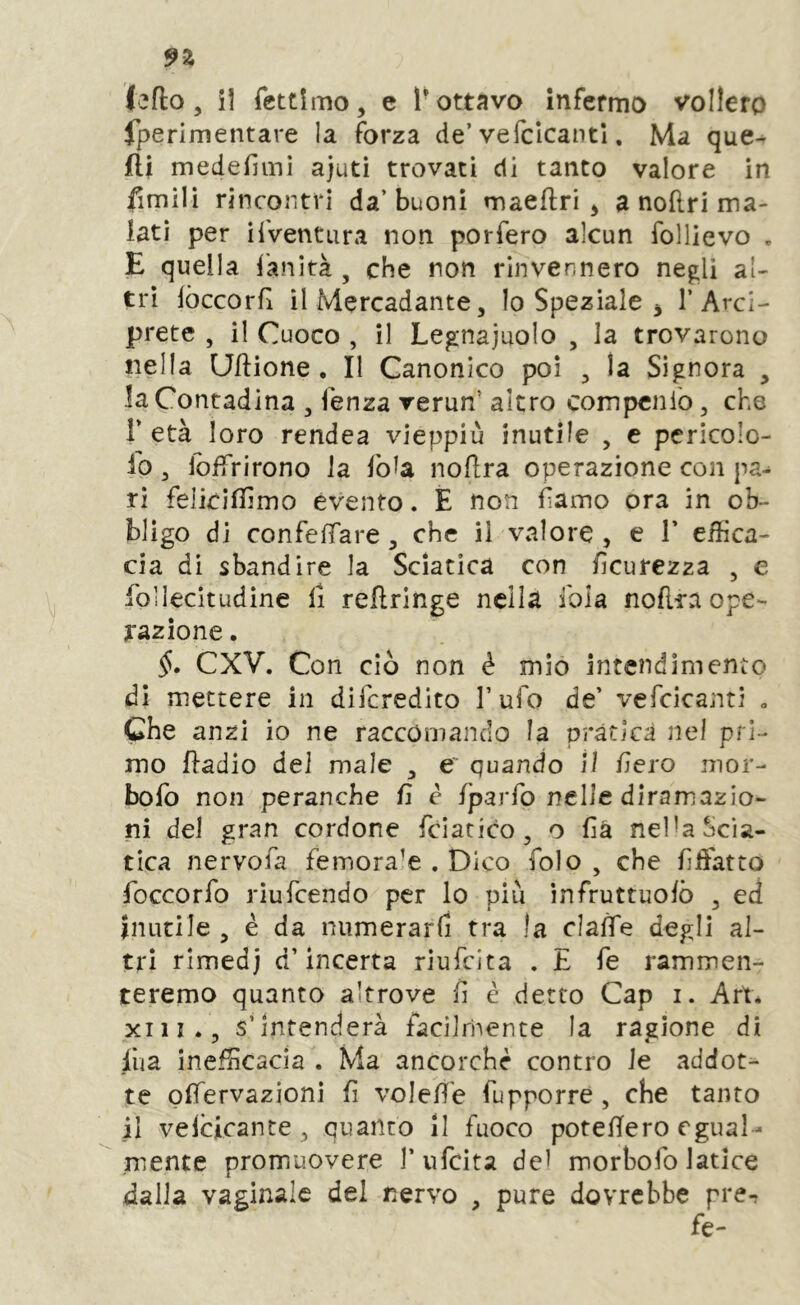 9Z lefto 5 il fettimo, e 1-ottavo infermo vollero fperimentare la forza de’vefclcantl, Ma que- fli medefiml ajuti trovati di tanto valore in fimili rincontri da’ buoni maeftri ^ a noftri ma- lati per ilVentura non porfero alcun follievo . E quella i'anità , che non rinvennero negli al- tri fòccorfì il Mercadante 5 Io Speziale ^ l’Arci- prete , il Cuoco , il Legnaiuolo , la trovarono nella Uftione . Il Canonico poi , la Signora , la Contadina ^ fenza verun’ altro compcnio, che r età loro rendea vieppiù inutile , c pericolo- 10 3 lojfiTrirono la foia noflra operazione con pa- ri feliciflìmo evento. È non fìamo ora in ob- bligo di confefTare, che il valore , e 1’ effica- cia di sbandire la Sciatica con fìcurezza , e Loilecitudine li reflringe nella ibla noflra ope- razione . CXV. Con ciò non è mio intendimento di mettere in dìlcredito 1’ ufo de’ vefcicanti „ Che anzi io ne raccomando la pràtica nel pri- mo ftadio del male ^ e' quando il fiero mor- bofo non peranche fi è fparfo nelle diramazio- ni del gran cordone fciatico, o fià nelU Scia- tica nervofa femora’e . Dico folo , che lìffiatto foccorfo riufeendo per lo più ìnfruttuolò , ed inutile 5 è da numerarli tra la clalTe degli al- tri rimedj d’incerta riufeita . E fé rammen- teremo quanto altrove fi è detto Gap i. Art. XI li. 5 s’intenderà facilrhente la ragione di Jfua inefficacia . Ma ancorché contro le addot- te pffiervazioni fi voleffie fupporre, che tanto 11 velcicante, quanto li fuoco poteHero egual- mente promuovere l’ufcita dei morhofo latice dalla vaginale del nervo , pure dovrebbe pre- fe-