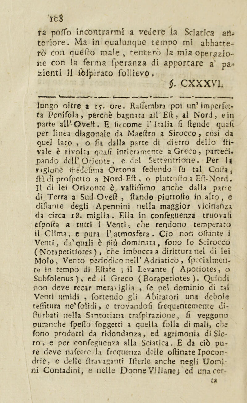 ibS fa pofTo incontrarmi a vedere ia Sciatica an- teriore. Ma in qualunque tempo mi abbatte- rò con quello male , tenterò la mia operazio-- ne con la ferma fperanza di apportare a’ pa- zienti il fòJpirato follievo ♦ §. CXXXVl lungo oltre a 15'. ore. lUlTembra poi unMmperfet- ta Penifola, perchè bagnata alTEft) al Nord, e in parte all’Ove!. E (ìccome T Italia fi Rende quali per linea diagonale da Maeflro a Sirocco, così da quel laco , o lìa dalla parte di dierro dello Ri- vale è rivolta quali intieramente a Greco, parteci- pando deir Oriente, e del Settentrione. Per la ragione tnedefima Ortona fedendo fu tal Colla ^ fià di profpetto a Nord-ER, o piuttoRo a ER-Nord, Il di lei Orizonte vaRiRìmo anche dalla par'e di Terra a Sud-OveR , Rando piuttoRo in alto, e diRanre degli Apennini nella maggior vicinanza da circa 18. miglia. Ella in confeguenza truovaR efpoRa a tutti i V'^enci v die rendono temperato il Clima, e pura r^acmosfera . Ciò non oRante i Venti, da’quali è piiù dominata, fono lo Scirocco ( Notapetìtìores ) , che imbocca a dirittura nel di lei Molo, Vento periodico nell’Adriatico , fpecialmen- te in tempo di ERafe 3 il Levante ( Apotiotes, o Siibfolenus ), ed il Greco ( Borapetiotes ). Qiiindi non deve recar meraviglia , fe pel dominio di Cai Venti umidi , fornendo gli Abitatori una debole tenitura ne’folìdi, e trovandoli frequentemente di- Rurbati nella Santoriani trafpirazione, R veggono piiranche fpeRo foggetti a quella folla di mali, che fono prodotti da ridondanza, ed agrimonia di Sie- ro, e per confeguenza alla Sciatica. E da ciò pu- re deve nafeere la frequenza delle oRinate Ipocon- drie, e delle Rravaganti iRcrIe anche negli UomP ni Contadini, e nelle Donne Vi llanej ed unacer tu