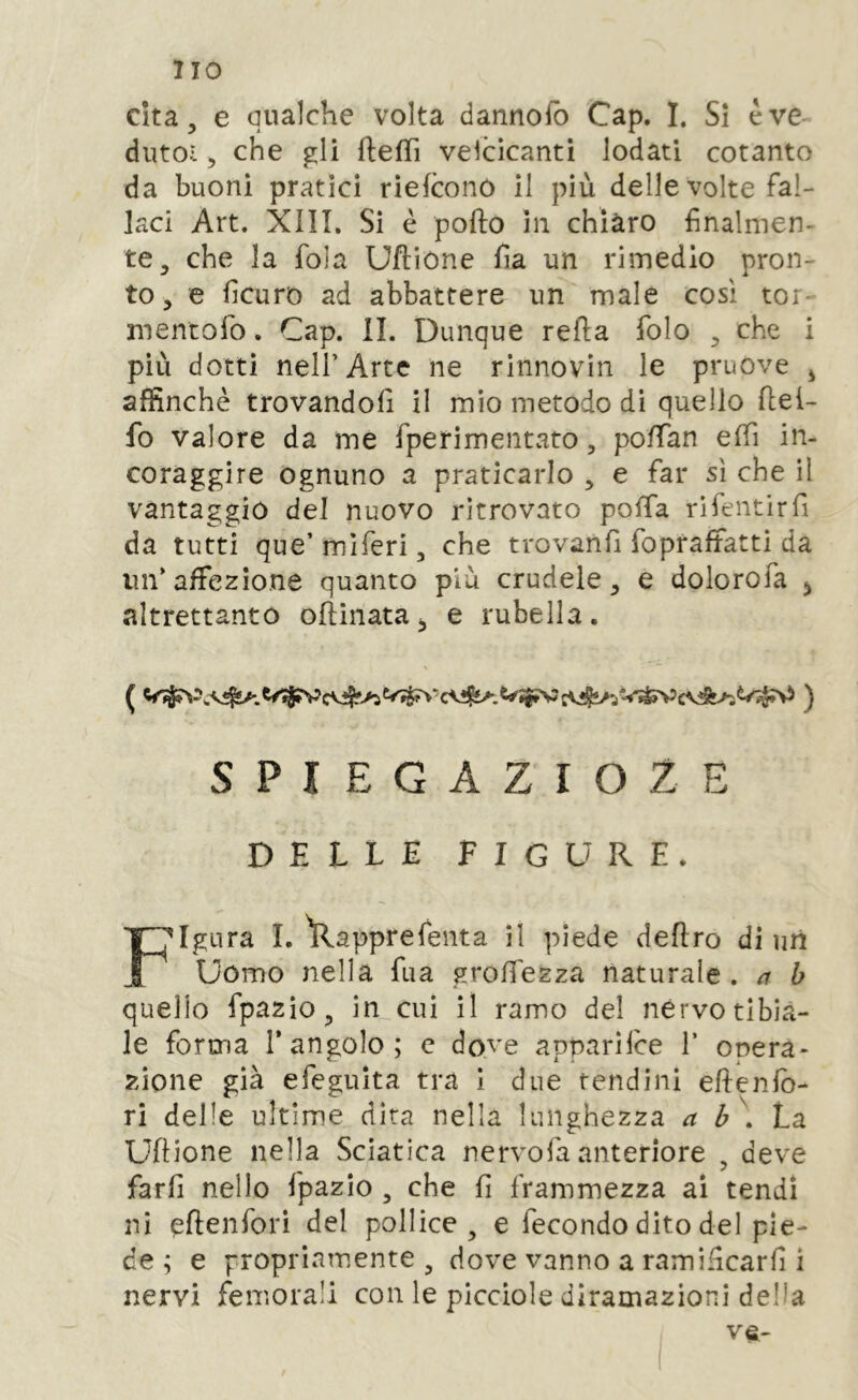 Cita, e qualche volta dannofb Cap. I. Si è ve dutoi, che gli ftefTì vescicanti lodati cotanto da buoni pratici rieicono il più delle volte fal- laci Art. XÌII. Si è pofto in chiaro finalmen- te, che la fola Uftione fia un rimedio pron- to , e ficuro ad abbattere un male così tor- mentofo. Cap. IL Dunque refia folo , che i più dotti nell’Arte ne rinnovili le pruove j affinchè trovandoli il mio metodo di quello llei- fo valore da me fperimentvito, pofifan elfi in- coraggire ognuno a praticarlo , e far sì che il vantaggio del nuovo ritrovato polla rìfentirli da tutti que’ miferi, che trovanfi fopraffatti da un’ affezione quanto più crudele, e dolorofa j altrettanto ollinata, e rubella. SPIEGAZroZE DELLE figure. Figura L ìlapprefenta il piede deliro di uri Uomo nella fua grolfezza naturale . /r b quello fpazio, in cui il ramo del nervo tibia- le forma l’angolo; c dove apparilce 1’ opera- zione già efeguita tra i due tendini elienlb- ri delle ultime dira nella lunghezza a b . unione nella Sciatica nervofa anteriore , deve farli nello fpazio , che li frammezza ai tendi ni eftcnfori del pollice, e fecondo dito del pie- de ; e propriarnente , dove vanno a ramificarfi i nervi femorali con le picciole diramazioni della v^-