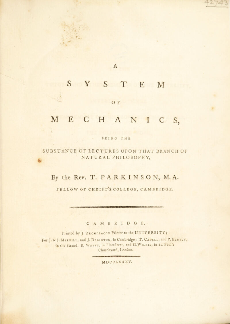 4 SYSTEM O F MECHANICS, «r BEING THE SUBSTANCE OF LECTURES UPON THAT BRANCH OF NATURAL PHILOSOPHY, By the Rev. T. PARKINSON, M. A. fellow of Christ’s college, Cambridge. CAMBRIDGE, Printed by J. Archdeacon Printer to the UNIVERSITY ; For J.&J. Merrill, and J. Deighton, in Cambridge; T. Cadell, and P. Elm sly, in the Strand, B. White, in Fleetftreet, and G.Wilkie, in St. Paul’* Churchyard, London. , . y , I I ■■WBfJUMUUHII I ■ mdcclxxxv.