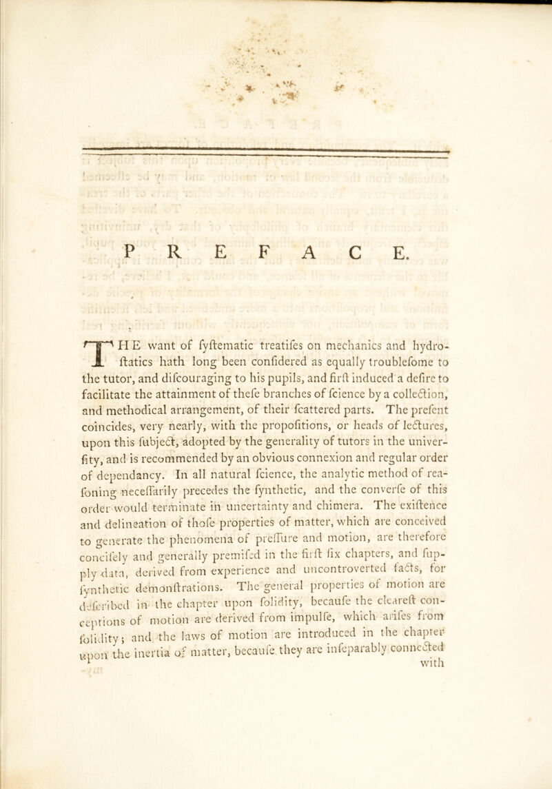 I PREFACE. t > A » » «. I. V . > 4 J . • » it «. • 4 J i wiii.li'. J; t .’i j . • • * • • j 7^ H E want of fyftematic treatifes on mechanics and hydro- ftatics hath long been confidered as equally troublefome to the tutor, and difcouraging to his pupils, and firft induced a defirc to facilitate the attainment of thefe branches of fcience by a collection, and methodical arrangement, of their fcattered parts. The prefent coincides, very nearly, with the propofitions, or heads of IcCtures, upon this fubjeCt, adopted by the generality of tutors in the univer- fity, and is recommended by an obvious connexion and regular order of dependancy. In all natural fcience, the analytic method of rea- foning neceffarily precedes the fynthetic, and the converfe of this order would terminate in uncertainty and chimera. The exiftence and delineation of thofe properties of matter, which are conceived to generate the phenomena of preffiire and motion, are therefore concifely and generally premifed in the firft fix chapters, and fup- ply-data, derived from experience and uncontroveited faCis, toi fynthetic demonftrations. The general propeitics of motion aie ddicribed in the chapter upon folidity, becaufe the cleared con- ceptions of motion are derived from impulfe, which arifes from itroduced in the chapter are infeparably connected with folidity; and the laws of motion are i: upon the inertia o? matter, becaufe they