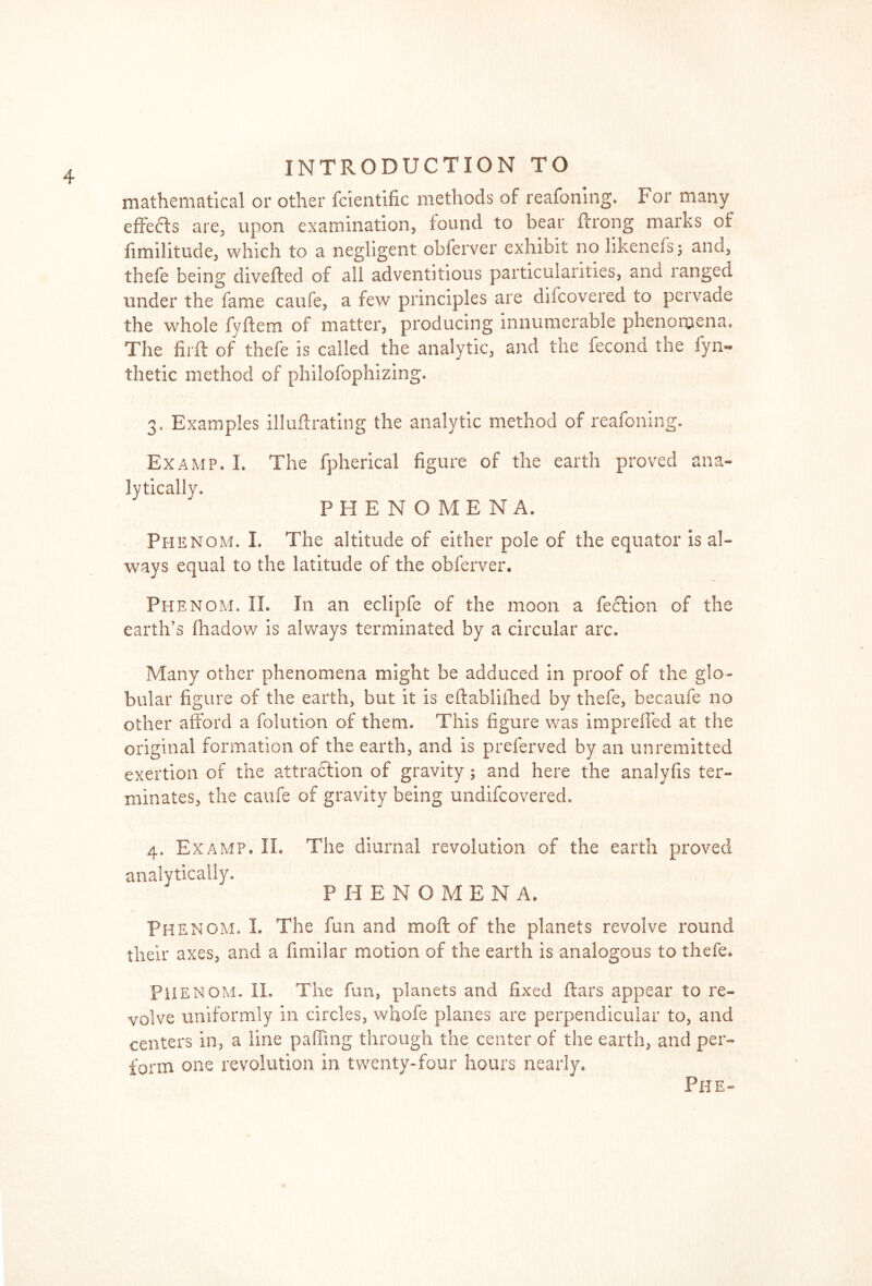 mathematical or other fcientific methods of reafoning. For many effects are, upon examination, found to bear fcrong marks of iimilitude, which to a negligent obfervcr exhibit no likenefs; and, tbefe being diverted of all adventitious particularities, and ranged under the fame caufe, a few principles are difcovered to pervade the whole fyftem of matter, producing innumerable phenomena. The flirt of thefe is called the analytic, and the fecond the fyn- thetic method of philofophizing. 3. Examples illuftrating the analytic method of reafoning. Ex amp. I. The fpherical figure of the earth proved ana- lytically. PHENOMENA. Phenom. L The altitude of either pole of the equator is al- ways equal to the latitude of the obferver. Phenom. II. In an eclipfe of the moon a flection of the earth’s fiiadow is always terminated by a circular arc. Many other phenomena might be adduced in proof of the glo- bular figure of the earth, but it is eftabliihed by thefe, becaufe no other afford a folution of them. This figure was imp ref fed at the original formation of the earth, and is preferved by an unremitted exertion of the attraction of gravity ; and here the analyfis ter- minates, the caufe of gravity being undifcovered. 4. Examp. II. analytically. The diurnal revolution of the earth proved PHENQMEN A. Phenom. L The fun and moft of the planets revolve round their axes, and a fimilar motion of the earth is analogous to thefe. PH ENOM. II. The fun, planets and fixed ftars appear to re- volve uniformly in circles, whofe planes are perpendicular to, and centers in, a line parting through the center of the earth, and per- form one revolution in. twenty-four hours nearly. Phe-