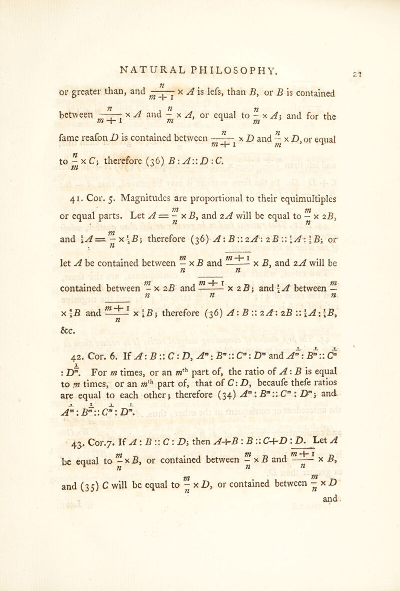 2? n or greater than, and -x A is lefs, than J5, or B is contained n . . n n between -—777 * A and - x A, or equal to - x A; and for the m a Til 771 « ♦ 71 71 fame reafon D is contained between —-— x D and - x ZX or eaual m - j- 1 m 1 to - x C; therefore (76) B: A:: D :C. in 41. Cor. 5. Magnitudes are proportional to their equimultiples 771 or equal parts* Let A — - xB, and 2A will be equal to - x 2By 3 71 71 771 and \A—~x\B% therefore (36) A: B :: zA\2B :: \A: \ B*, or ® fit 771 4 I let A be contained between — x B and x B3 and 2A will be n n contained between - x 2B and 2B-, and {A between ~ 72 71 n x \B and m-*r 1 n x{B', therefore (36) A: B :: 2A:2B :: \A\\B> &c. 42. Cor. 6. If A: B :: C: D, Am; Br:: Cm: Dm and Am:Em::Cm : Dm» For m times3 or an mth part of, the ratio of A: J5 is equal to m times, or an part of, that of C:D% becaufe thefe ratios are-equal to each other$ therefore (34) Am : Bm:: Cm : Dm*, and A”: B™\\ C™\ Dm. 43. Cor.7. If A : B :: C: then A+B : B ::C+D :D. Let A be equal to - x B> or contained between ~ x J3 and tn m and (35) C will be equal to - xD> or contained between - xi) and