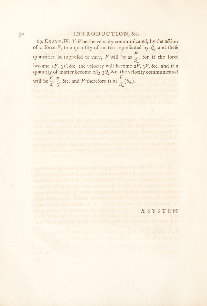 69. Ex amp.IV. If F be the velocity communicated, by the adtion of a force F, to a quantity of matter reprefented by and thefe F quantities be fuppofed to vary, V will be as—; for if the force become 2F, 3F, &c. the velocity will become 2F, 3F, &c. and if a quantity of matter become 2^ 3^ &c. the velocity communicated V v F will be &c. and V therefore is as ^ (64)0 « 3 A S Y S T E M: