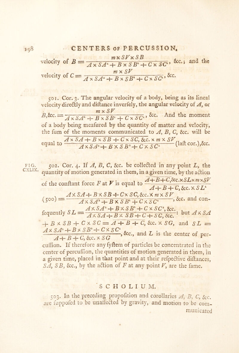 velocity of B tnx SVx SB A x SA* + BxSB1-t-Cx SC m x SV *1 > See* velocity tfC—-AytSA> + £ xSB' + Cx SC1 ’ &C* 501. Cor. 3. The angular velocity of a body, being as It'S lineal velocity diredtly and diftance inverfely, the angular velocity of A, or • tn x S V = AxSA> + BxSB* + CxSC>’ &C< And the moment of a body being meafured by the quantity of matter and velocity, the fum of the moments communicated to Ay B, C, &c. will be . SA + B x SB C x SCy &c. x m x SV . equal to AxSJ*+ BxSB*-i-Cx SC* (laftcor>)»&c* FIG. CXLIX. 502. Cor. 4, If A, By C, &c. be coliedled in any point L, the quantity of motion generated in them, in a given time, by the adtion r . n £ 7-, yjr • t SLx mi ot the conftant force r at F is equal to —====== A4“ B -f- C} 6tc. X S Ll (5°°)= AY.SA-hBxSB-’rCx SC,8cc.Xm\SF , &c. and con- a?x SaT-p- S x SB1 + Cx SC1 fequently SL — ~AxsA-^-B xJB-GC-i-SC, See. 1 but Af'SA -j— B x S B f C x S C = A —f- B —C, &c. x S G, and S L =: A* SA'-hBx SB'-{-CxsC' ,, „ — , &c., and L is the center of per- A ~jr~ B C) See. x u G cuffion. If therefore any fyftem of particles be concentrated in the center of perculfion, the quantities of motion generated in them, in a given time, placed in that point and at their refpefrive diftances, SA> SB) See., by the action of F at any point V, are the fame. SCHOLIU M. 503. In the preceding propofition and corollaries A, B, C, See. are fuppofed to be unaffected by gravity, and motion to be com- municated