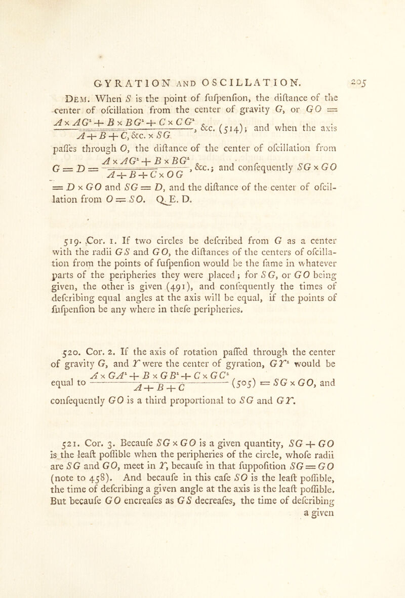 0 GYRATION and OSCILLATION. Dem. When S is the point of fufpenfion, the diftance of the center of ofcillation from the center of gravity G, or GO —- ^xiG'+^xBff+CxCG' & , \ i i *, — , &c. (cia); ana when the axis J + B + C,&c.x5G ° pafles through O, the diftance of the center of ofcillation from y. siG1 -j- B x BG1 „ r i tip &c.; and conlequently iGxGO G = D = A-i-B + CxOG = D x GO and SG = D, and the diftance of the center of ofcil- lation from 0 — GO. Q^E. D« 205 519. .Cor. 1. If two circles be defcribed from G as a center with the radii GS and GO, the diftances of the centers of ofcilla- tion from the points of fufpenfion would be the fame in whatever parts of the peripheries they were placed ; for SG, or GO being given, the other is given (491), and conlequently the times of defcribing equal angles at the axis will be equal, if the points of fufpenfion be any where in thefe peripheries. 520. Cor. 2. If the axis of rotation paiTed through the center of gravity G, and T were the center of gyration, GTl would be , A* x GAZ +jBxGBj+CxGC n ^ equal to + C  \5°5) = * GO, and confequently GO is a third proportional to SG and GIT. 521. Cor. 3. Becaufe SG x GO is a given quantity, SG + GO Is the leaft poffible when the peripheries of the circle, whofe radii are SG and GO, meet in T, becaufe in that fuppofition SG — GO (note to 458). And becaufe in this cafe SO is the leaft poffible, the time of defcribing a given angle at the axis is the leaft poffible. But becaufe GO encreafes as GS decreafes, the time of defcribing a given