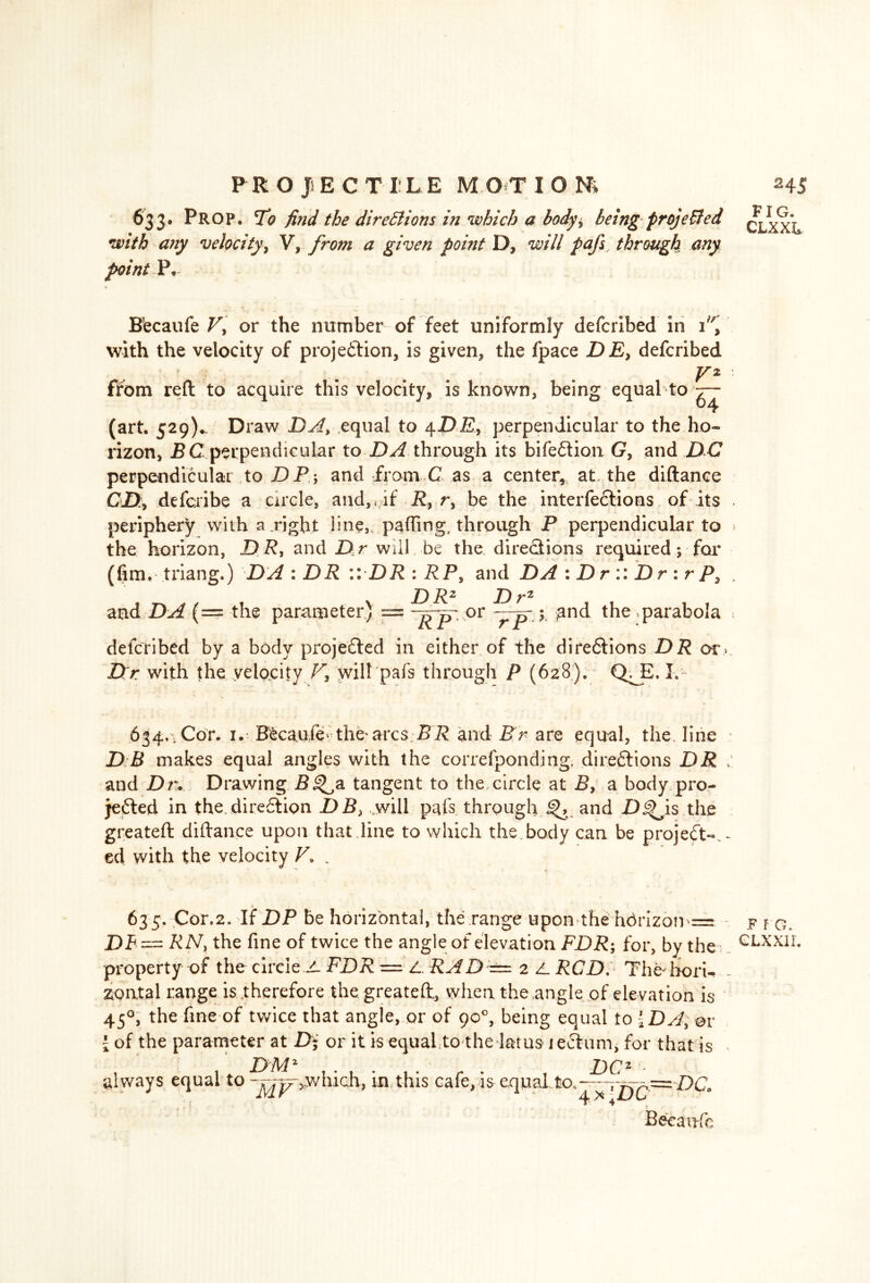 0 PROJECTILE MOT ION* 633. Prop. To find the directions in which a body* being projected with any velocity, V,from a given point D* will pafs, through any point P. Eecaufe Vy or the number of feet uniformly defcribed in 1, with the velocity of projeftion3 is given* the fpace DE, defcribed V* firom reft to acquire this velocity* is known, being equal to ^ (art. 529)^ Draw DA, equal to 4D£, perpendicular to the ho- rizon* B C perpendicular to DA through its bifeftion G, and DC perpendicular to DP; and from C as a center, at. the diftance CD, defcribe a circle, and, < if R, r, be the interfeclions of its periphery with a right line, palling, through P perpendicular to the horizon, D R, and D r will be the directions required; for (fim. triang.) DA : DR :: DR : RP, and DA : D r :: D r : r P, DR2 Dr2 and DA (= the parameter) or ~rrp 1 and the .parabola ~ RP r defcribed by a body projected in either of the directions DR or Dtr with the velocity V, will pafs through P (628). Q^E. L 634, , Cor. 1. B^caufe-the'arcs BR and Br are equal, the. line D B makes equal angles with the correfponding, directions DR > and Dr. Drawing B^a tangent to the.circle at B, a body pro- jected in the direction DB> will pafs through and D^is the greateft diftance upon that line to which the body can be project-.- ed with the velocity V. . 635. Cor.2. If DP be horizontal, the range upon the hbrizon = DB~ RN, the fine of twice the angle of elevation FDR; for, by the property of the circle JL FDR = L. RAD ±=. 2 Z. RCD. The-hori- zontal range is therefore the greateft, when the angle of elevation is 450, the fine of twice that angle, or of 90°, being equal to 1 DA; or \ of the parameter at Di or it is equal.to the lams lecWm, for that is DMZ . . DC2 always equal to -^y^,which, in this cafe, is equal to,---r^ — DC Becaufc 245 FIG. CLXXL .F fG.