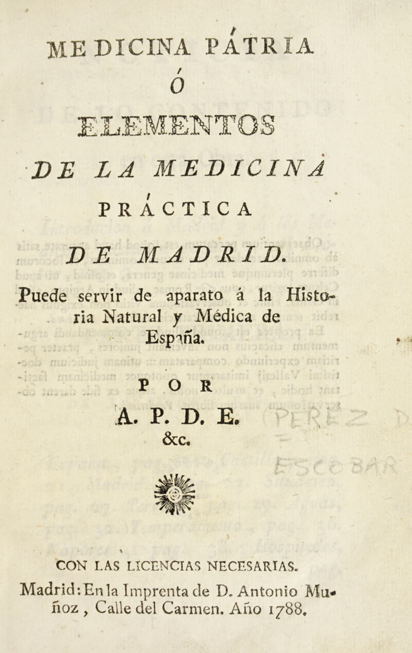 medicina patria / o ELEMENTO DE LA MLDICINÁ PRACTICA DE MADRID. Puede servir de aparato á la Histo- ria Natural y Médica de España. POR A. P. D. E. “ í ■ &c. CON LAS LICENCIAS NECESARIAS. MadridiEnla Imprenta de D. Antonio Mu- ñoz , Calle del Carmen. Año 1788.