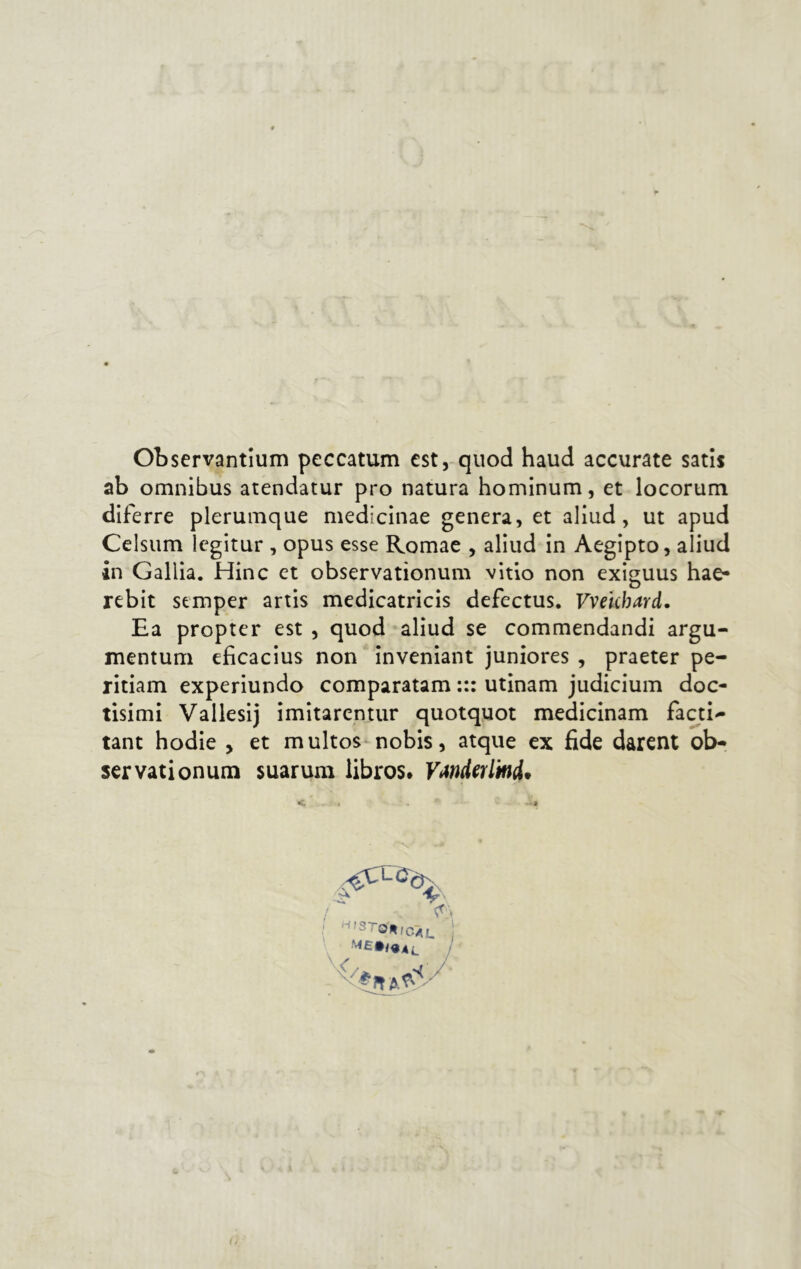 Observantium peccatum est, qiiod haud accurate satis ab ómnibus atendatur pro natura hominum, et locorum diferre plerumque medicinae genera, et aliud, ut apud Celsiim legitur , opus esse Romae , aliud in Aegipto, aliud in Gallia. Hiñe et observationum vitlo non exiguus hae- rebit semper artis medicatricis defectus. Vvekhard. Ea propter est , quod aliud se commendandi argu- mentum eíicacius non inveniant júniores , praeter pe- ritiam experiundo comparatam::: utinam judicium doc- tisimi Vallesij imitarentur quotquot medicinam facti^ tant hodie , et multos nobis, atqiie ex fide darent ob- servationum suarum libros. Vé^nderl’md* ( ^ \ ! '-sronfc^L