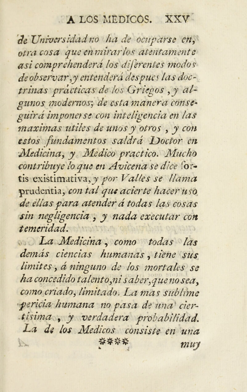 '3e Universidadno hade ocuparse en, otra cosa que enrnirarlos atentamente asi comprehenderá los diferentes modos de observar,y entenderá des pues las doc- trinas prácticas de los Griegos ,y al- gunos modernos', de esta manera canse- O ... guirá imponerse con inteligencia en las máximas útiles de unos y otros , y con estos fundamentos saldrá iDoctor en 'IMedicina, y Medico practico. Mucho contribuye lo que en Avicena se dice for- tis existiniativa,j)’ por Valles se llama prudentia, con tal que acierte hacer'uso, de ellas para atenderá todas las cosas sin negligencia ; y nada executar con temeridad. V La.Medicina, como todas las demás ciencias humanas, fierre sus limitesá ninguno de los mor'tales se ha concedido talento,ni saber,que no sea, como criado, limitado. La mas sublime pericia humana no pasa de imaGier^- t i sima.,, y verdadera prvhabilidad. La di los Médicos consiste en una muy