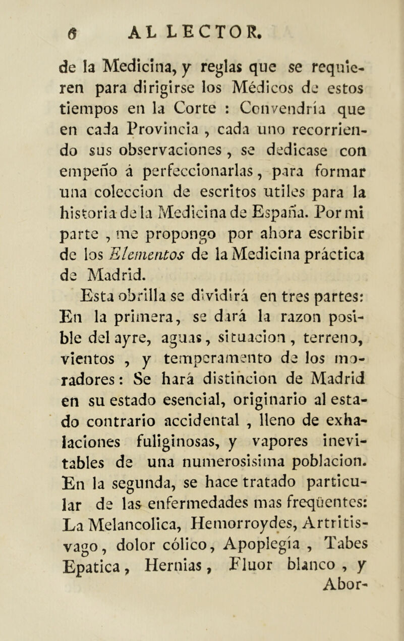 de la Medicina, y reglas que se requie- ren para dirigirse los Médicos de estos tiempos en la Corte : Convendría que en cada Provincia , cada uno recorrien- do sus observaciones, se dedicase con empeño á perfeccionarlas, para formar una colección de escritos útiles para la historia de la Medicina de España. Por mi parte , me propongo por ahora escribir de los Elementos de la Medicina práctica de Madrid. Esta obrilla se dividirá en tres partes: En la primera, se dará la razón posi- ble del ayre, aguas, situación , terreno, vientos , y temperamento de los mo- radores : Se hará distinción de Madrid en su estado esencial, originario al esta- do contrario accidental , lleno de exha- laciones fuliginosas, y vapores inevi- tables de una numerosísima población. En la segunda, se hace tratado particu- lar de las enfermedades mas freqüentes: La Melancólica, Hemorroydes, Artritis- vago, dolor cólico, Apoplegía , Tabes Epatica, Hernias, Fluor blanco , y Abor-