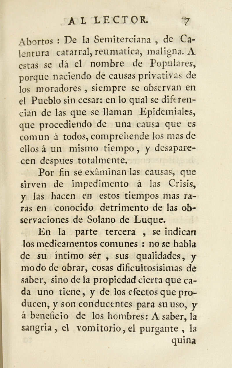 Abortos : E)e la Semiterciana , de Ca- lentura catarral, reumática, maligna. A estas se dá el nombre de Populares, porque naciendo de causas privativas de los moradores , siempre se observan en el Pueblo sin cesar: en lo qual se diferen- cian de las que se llaman Epidemiales, que procediendo de una causa que es común á todos, comprehende los mas de ellos á un mismo tieinpo, y desapare- cen después totalmente. Por fin se examinan las causas, que sirven de impedimento á las Crisis, y las hacen en estos tiempos mas ra- ras en conocido detrimento de las ob- servaciones de Solano de Luque. En la parte tercera , se indican los medicamentos comunes : no se habla de su íntimo sér , sus qualidades, y modo de obrar, cosas dificultosísimas de saber, sino de la propiedad cierta que ca- da uno tiene, y de los efectos que pro- ducen, y son conducentes para su uso, y á beneficio de los hombres: A saber, la sangría, el vomitorio,el purgante , la quina