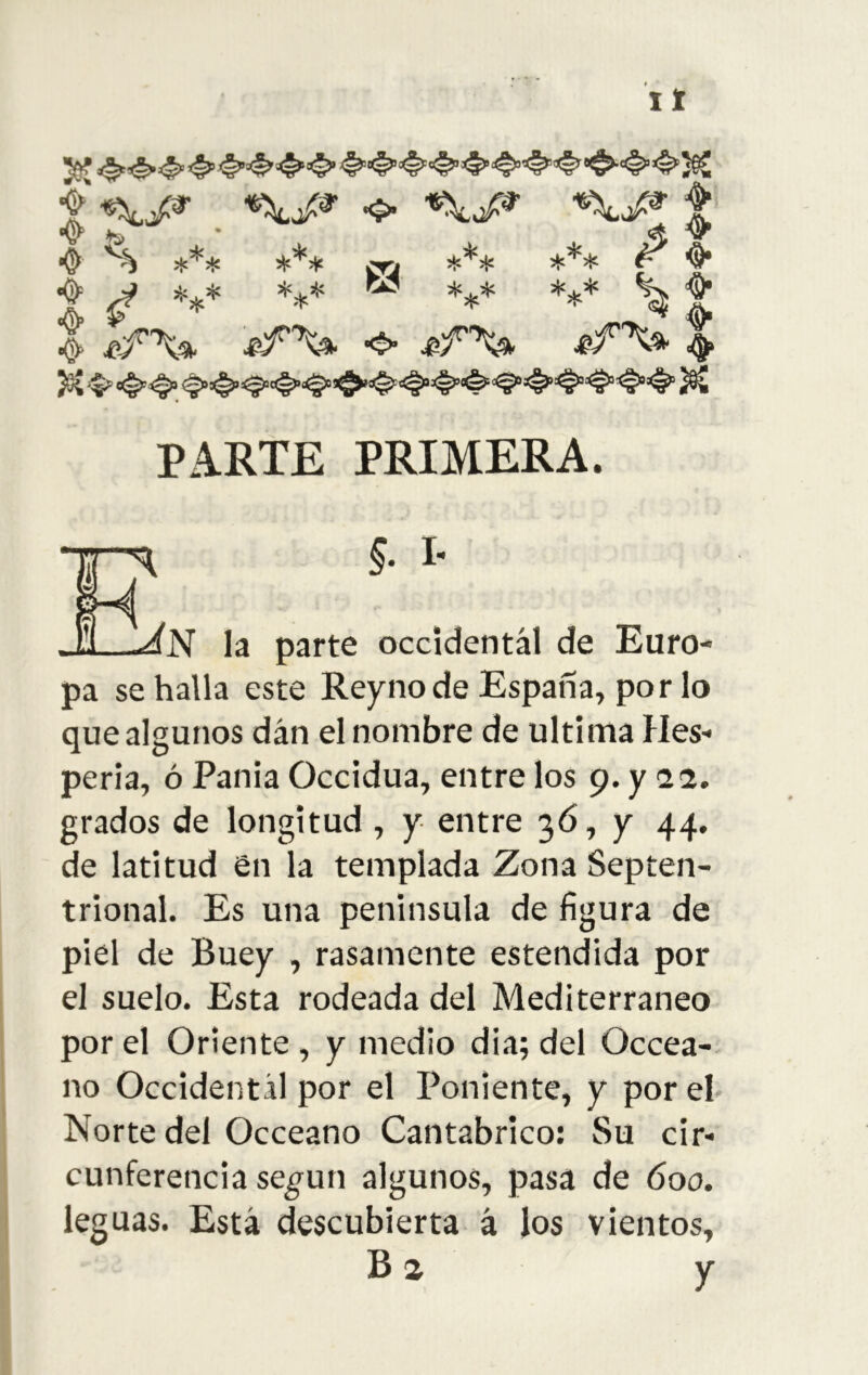 pa se halla este Reyno de España, por lo que algunos dan el nombre de ultima Hes- peria, ó Pania Occidua, entre los 9. y 22. grados de longitud, y entre 3Ó, y 44. de latitud en la templada Zona Septen- trional. Es una peninsula de figura de piel de Buey , rasamente estendida por el suelo. Esta rodeada del Mediterráneo por el Oriente , y medio dia; del Occea-- no Occidental por el Poniente, y por eh Norte del Occeano Cantábrico: Su cir- cunferencia se^un algunos, pasa de 600. leguas. Está descubierta á los vientos. PARTE PRIMERA. occidental de Euro- Ba y