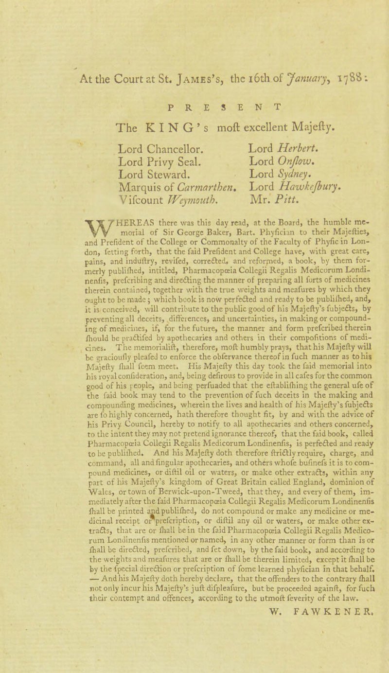 “At the Court at St. Jamgs’s, the 16th of Fanuary, 1788: PURE Se eT The KING’s moft excellent Majefty.  Lord Chancellor. Lord Herbert. Lord Privy Seal. Lord Onflow. Lord Steward. - Lord Sydney. Marquis of Carmarthen, Lord Hawkefbury. Vifcount Weymouth. Mr. Pitt. 7 HEREAS there was this day read, at the Board, the humble me- morial of Sir George Baker, Bart. Phyfician to their Majefties, and Prefident of the College or Commonalty of the Faculty of Phyficin Lon- don, fetting forth, that the faid Prefident and College have, with great care, pains, and induftry, revifed, correéted, and reformed, a book, by them for~- merly publifhed, intitled, Pharmacopeia Collegii Regalis Medicorum Londi- nenfis, prefcribing and direting the manner of preparing all forts of medicines therein contained, together with the true weights and meafures by which they ought to be made ; which book is now perfected and ready to be publifhed, and, it is) conceived, will contribute to the public good of his Majefty’s fubjeéts, by preventing all deceits, differences, and uncertainties, in making or compound- ing of medicines, if, for the future, the manner and form prefcribed therein fhould be praétifed by apothecaries and others in their compofitions of medi- '. cines. The memorialift, therefore, moft humbly prays, that his Majefty will be gracioufly pleafed to enforce the obfervance thereof in fuch manner as tohis Majefty fhall feem meet. His Majefty this day took the faid memorial into his royal confideration, and, being defirous to provide in all cafes for the common good of his people, and being perfuaded that the eftablifhing the general ufe of the faid book may tend to the prevention of fuch deceits in the making and compounding medicines, wherein the lives and health of his Majefty’s fubjects are fo highly concerned, hath therefore thought fit, by and with the advice of his Privy Council, hereby to notify to all apothecaries and others concerned, to the intent they may not pretend ignorance thereof, that the faid book, called Pharmacoperia Collegii Regalis Medicorum Londinenfis, is perfe€ted and ready to be publifhed. And his Majefty doth therefore ftri€tly require, charge, and command, all and fingular apothecaries, and others whofe bufinefs it is to com- pound medicines, or diftil oil or waters, or make other extraéts, within any part of his Majefty’s kingdom of Great Britain called England, dominion of Wales, or town of Berwick-upon-Tweed, that they, and every of them, im- mediately after the faid Pharmacopeia Collegii Regalis Medicorum Londinenfis fhall be printed age publifhed, do not compound or make any medicine or me- dicinal receipt or'prefcription, or diftil any oil or waters, or make other ex- tra&amp;ts, that are or fhall bein the faid Pharmacopeia Collegii Regalis Medico- rum Londinenfis mentioned or named, in any other manner or form than is or fhall be direfted, prefcribed, and fet down, by the faid book, and according to the weights and meafures that are or fhall be therein limited, except it fhall be by the {pecial direétion or prefcription of fome learned phyfician in that behalf, — And his Majefty doth hereby declare, that the offenders to the contrary fhall not only incur his Majefty’s juft difpleafure, but be proceeded againft, for fuch their contempt and offences, according to the utmoft feverity of the law. W. FAWKENER, ‘