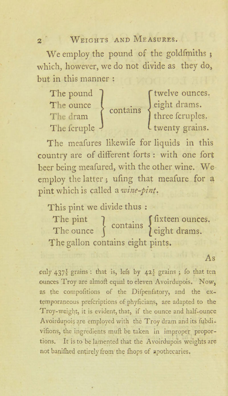 20 Weicuts AND MEAsuREs. Weemploy the pound of the goldfmiths ; which, however, we do not divide as they do, but in this manner : The pound twelve ounces. The ounce SORTA eight drams. The dram three fcruples. The feryple.- - twenty grains. The meafures likewife for liquids in this country are of different forts: with one fort beer being meafured, with the other wine. We- employ the latter; ufing that meafure for a pint which is called a wine-pint. This pint we divide thus : - The pint fe: fixteen ounces. The ounce ( “OS eight drams. The gallon contains eight pints. As only 437% grains: that is, lefs by 422 grains ; fo that ten ounces Troy are almoft equal to eleven Avoirdupois. Now, as the compofitions of the Difpenfatory, and the ex- temporaneous prefcriptions of phyficians, are adapted to the ‘Troy-weight, it is evident, that, if the ounce and half-ounce Avoirdupois are employed with the Troy dram and its fubdi- vifions, the ingredients muft be taken in improper propor- tions. It isto be lamented that the Avoirdupois weights are not banifhed entirely from the fhops of apothecaries.