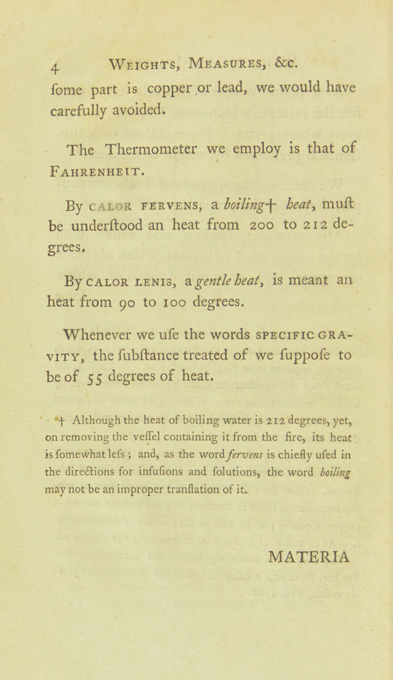 fome part is copper or lead, we would have carefully avoided. The Thermometer we employ is that of FAHRENHEIT. By CALOR FERVENS, a doiling+ beat, mutt be underftood an heat from 200 to 212 de- grees, By CALoR LENIs, agentle heat, is meant an heat from go to 100 degrees. ) Whenever we ufe the words sPECIFIC GRA- vity, the fubftance treated of we fuppofe to be of 55 degrees of heat. *+ Although the heat of boiling water is 212 degrees, yet, on removing the veflel containing it from the fire, its heat is fomewhat lefs ; and, as the word fervens is chiefly ufed in the direétions for infufions and folutions, the word boiling may not be an improper tranflation of it. MATERIA