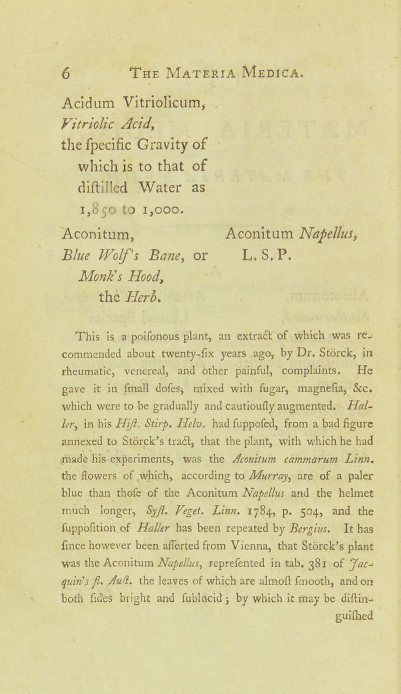 Acidum Vitriolicum, . Vitriolic Acid, the fpecific Gravity of — which is to that of diftilled Water as 1,850 to 1,000. Aconitum, Aconitum Napellus, Blue Wolf's Bane, or sr. - Monk’s Hood, the Herd. This is a poifonous plant, an extract of which -was re-= commended about twenty-fix years ago, by Dr. Storck, in rheumatic, venereal, and other painful, complaints. He gave it in fmall dofes; mixed with fugar, magnefia, &amp;c. which were to be gradually and cautioufly augmented. Ha/- ler, in his Hit. Stirp. Helv. had fuppofed, from a bad figure annexed to Storck’s traét, that the plant, with which he had made his experiments, was the Aconitum cammarum Linn, ‘the flowers of which, according to M4urray, are of a paler blue than thofe of the Aconitum Napellus and the helmet much longer, Sy/t. Veget. Linn. 1784, p. 504, and the fuppofition of Haller has been repeated by Bergius. It has fince however been afferted from Vienna, that Stérck’s plant was the Aconitum Wapellus, reprefented in tab, 381 of Fac- quin’s fl. Ault. the leaves of which are almoft fmooth, and on both fides bright and fublacid; by which it may be diftin- guifhed —
