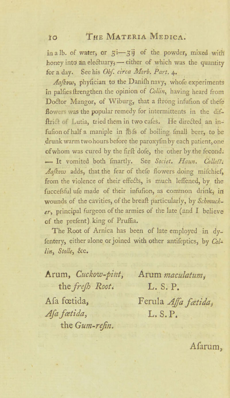 inalb. of water, or 5i— 3ij of the powder, mixed with honey into an eleétuary;— either of which was the quantity foraday. Seehis Obf. circa Morb. Part. 4. Aafrow, phyfician to the Danith navy; whofe experiments in palfies ftrengthen the opinion of Collin, having heard from Doétor Mangor, of Wiburg, that a ftrong infufion of thefe flowers was the popular remedy for intermittents in the dif- ftri&amp; of Lutia, tried them in two cafes. He direSted an in- fufion of half a maniple in J{S of boiling. fmall beer, to be drunk warm twohours before the paroxy{m by each patient, one of whom was cured by the firft dofe, the other by the fecond: — It vomited both fmartly. See Szciet. Haun. Colleét: Aafkow adds, that the fear of thefe flowers doing mifchief, from the violence of their effects, is much leffened, by the fuccefsful ufe made of their infufion, as common drink; in wounds of the cavities, of the breaft particularly, by Schmuck= er, principal furgeon of the armies of the late (and I believe of the prefent) king of Pruffia. The Root of Arnica has been of late employed in dy- fentery, either alone or joined with other antifeptics, by Cols lin, Stolle, &amp;c. Arum, Cuckow-pint, Arum maculatum, the frefh Root. ore. Afa foetida, Ferula Affa fatida; Aja fetida, | L.§.P. the Gum-refin. Afarum,