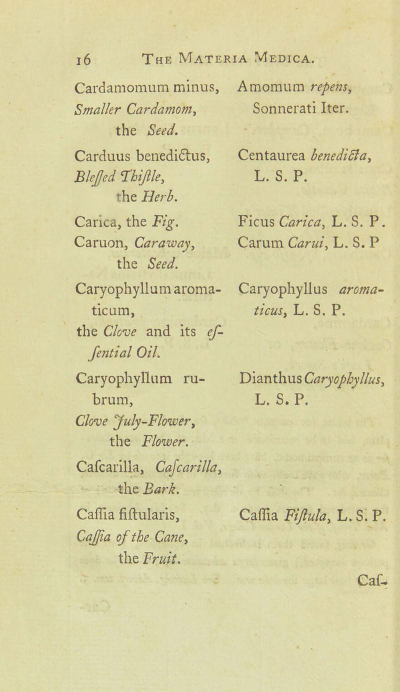 Cardamomum minus, Smaller Cardamom, the Seed. Carduus benediétus, Bleffed Thiftle, the Herb. Carica, the Fig. Caruon, Caraway, the Seed. Caryophyllum aroma- ticum, © the Clove and its e/- Sential Oil. Caryophyllum ru- brum, Chve Fuly-Flower, the Flower. Cafcarilla, Cajcarilla, &lt;&lt; -the Bark. Caffia fifttularis, Caffia of the Cane, the Fruit. Amomum repens, Sonnerati Iter. Centaurea Jenediéa, i. Oats Ficus Carica, L.S. P. Carum Caruz, L.S. P Caryophyllus aroma- itcus, L.'§. P. Dianthus Caryophyllus, L, oP. Caffia Fiftula, L.S. P. Caf.