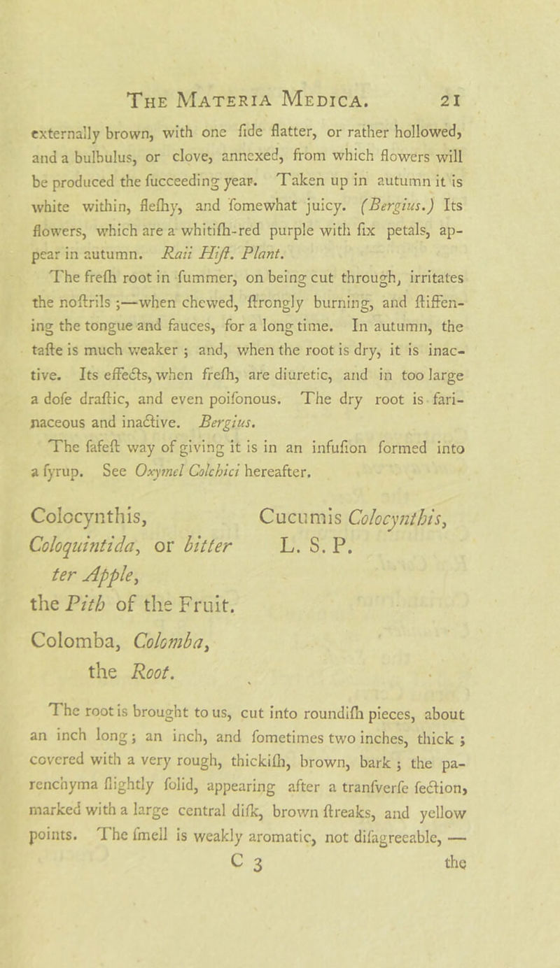 externally brown, with one fide flatter, or rather hollowed, anda bulbulus, or clove, annexed, from which flowers will be produced the fucceeding year. “Taken up in autumn it is white within, flefhy, and fomewhat juicy. (Bergius.) Its flowers, which are a whitifh-red purple with fix petals, ap- pearin autumn. Raz Hift. Plant. The frefh root in fummer, on being cut through, irritates the noftrils ;—when chewed, ftrongly burning, and ftiffen- ing the tongue and fauces, fora longtime. In autumn, the . tafte is much weaker ; and, when the root is dry, it is inac- tive. Its effects, when frefh, are diuretic, and in too Jarge a dofe draftic, and even poifonous. The dry root is. fari- naceous and inactive. Bergius. The fafeft way of giving it is in an infufion formed into afyrup. See Oxymel Colehici hereafter, Colocynthis, Cucumis Colocynthis, Coloquintida, or bitter i oe E: ter Apple, the Pith of the Fruit. Colomba, Colomba, the Root. The rootis brought tous, cut into roundifh pieces, about an inch long; an inch, and fometimes two inches, thick ; covered with a very rough, thickifh, brown, bark; the pa- renchyma flightly folid, appearing after a tranfverfe feCtion, marked with a large central difk, brown ftreaks, and yellow points. ‘Ihe {mell is weakly aromatic, not difagreeable, — C 3 the