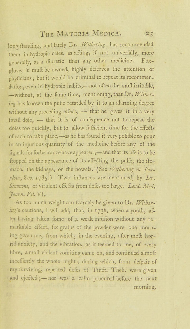 . long ftanding, and lately Dr. Withering has recommended them in hydropic cafes, as acting, if not univerfally, more generally, as a diuretic than any other medicine. Fox- glove, it muft be owned, highly deferves the attention of phyficians ; but it would be criminal to repeat its recommen- dation, even in hydropic habits,—not often the moft irritable, ing has known the pulfe retarded by it to an alarming degree without any preceding effect, — that he gives it in a very dofes too quickly, but to allow fufficient time for the effects of each to take place,—as he has found it very poffible to pour in an injurious quantity-of the medicine before any of the fignals for forbearance have appeared ;—and that its ufe is to be {topped on the appearance of its affeCting the pulle, the fto- mach, the kidneys, or the bowels. (See Withering on Fox- glove, 8vo. 178 5.) Two inftances are mentioned, by Dr. Simmons, of virulent effe&amp;s from dofes too large. Lond. Med, Journ. Vol. Vi. As too much weight can fcarcely be given to Dr. Wither- imz’s cautions, I will add, that, in 1738, when a youth, af- ter having taken fome of a weak infufion without any re- markable effect, fix grains of the powder were one morn- ing given me, from which, in the evening, after moft hor- rid anxiety, and the vibration, as it feemed to me, of every fibre, a moft violent vomiting came on, and continued almoft inceflantly the whole night ; during which, from defpair of morning,