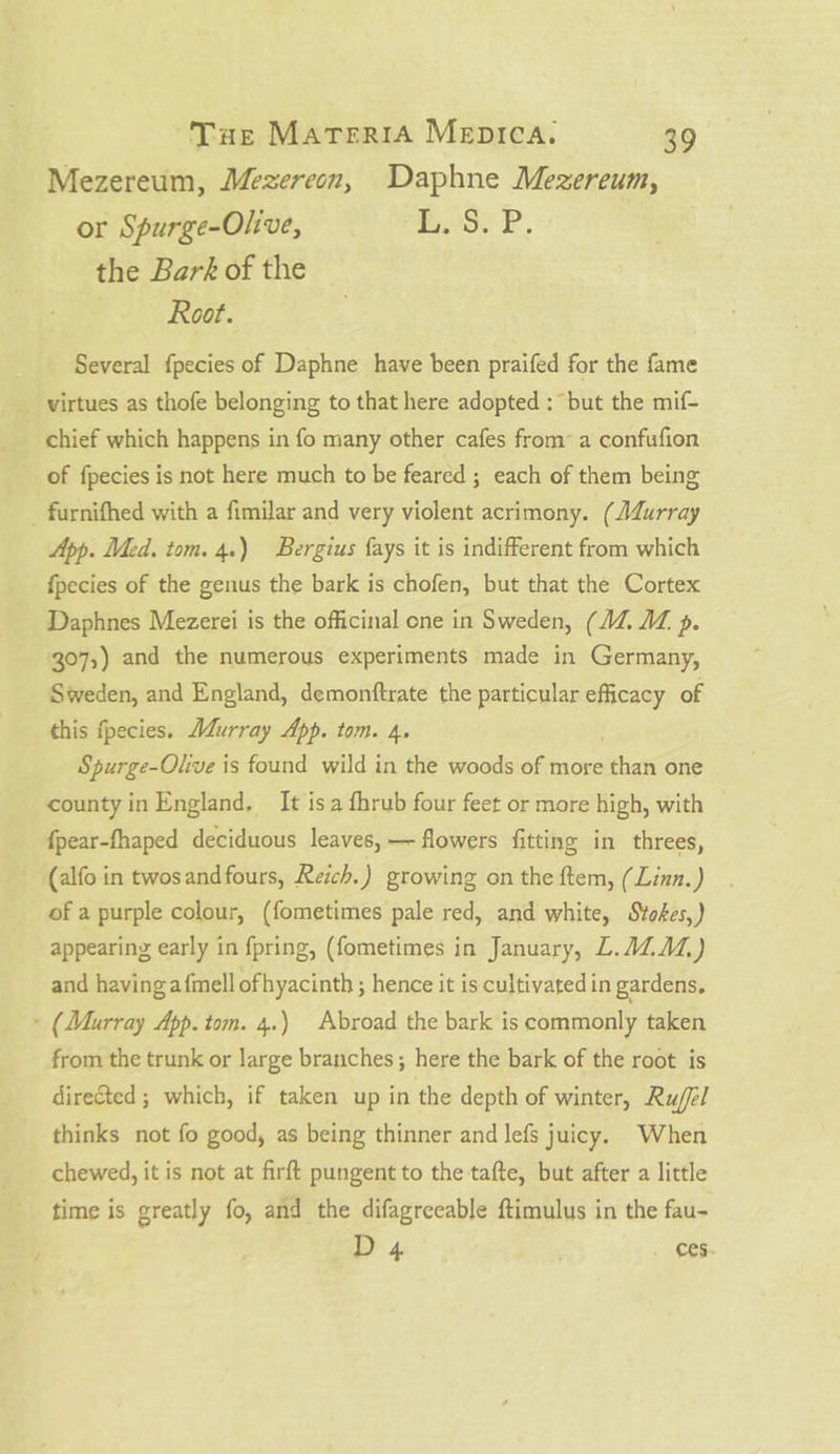 Mezereum, Mezereon, Daphne Mezereum, or Spurge-Olive, BuoSeP. the Bark of the Root. Several f{pecies of Daphne have been praifed for the fame _ virtues as thofe belonging to that here adopted : but the mif- chief which happens in fo many other cafes froma confufion of fpecies is not here much to be feared ; each of them being _ furnifhed with a fimilar and very violent acrimony. (J4Zurray App. Med. tom. 4.) Bergius {ays it is indifferent from which fpecies of the genus the bark is chofen, but that the Cortex Daphnes Mezerei is the officinal one in Sweden, (AZ. AZ p. 307;,) and the numerous experiments made in Germany, Sweden, and England, demonftrate the particular efficacy of this fpecies. AZurray App. tom. 4. Spurge-Olive is found wild in the woods of more thems one county in England, It isa fhrub four feet or more high, with fpear-fhaped deciduous leaves, — flowers fitting in threes, ~ (alfo in twosand fours, Reich.) growing on the ftem, (Linn.) of a purple colour, (fometimes pale red, and white, Stokes,) appearing early in fpring, (fometimes in January, L.AZAZ,) and having afmell ofhyacinth ; hence it is cultivated in gardens, » (Murray App. tom. 4.) Abroad the bark is commonly taken from the trunk or large branches; here the bark of the root is directed ; which, if taken up in the depth of winter, Ru/fel thinks not fo good, as being thinner and lefs juicy. When chewed, it is not at firft pungent to the tafte, but after a little time is greatly fo, and the difagreeable ftimulus in the fau- D 4 . 66.