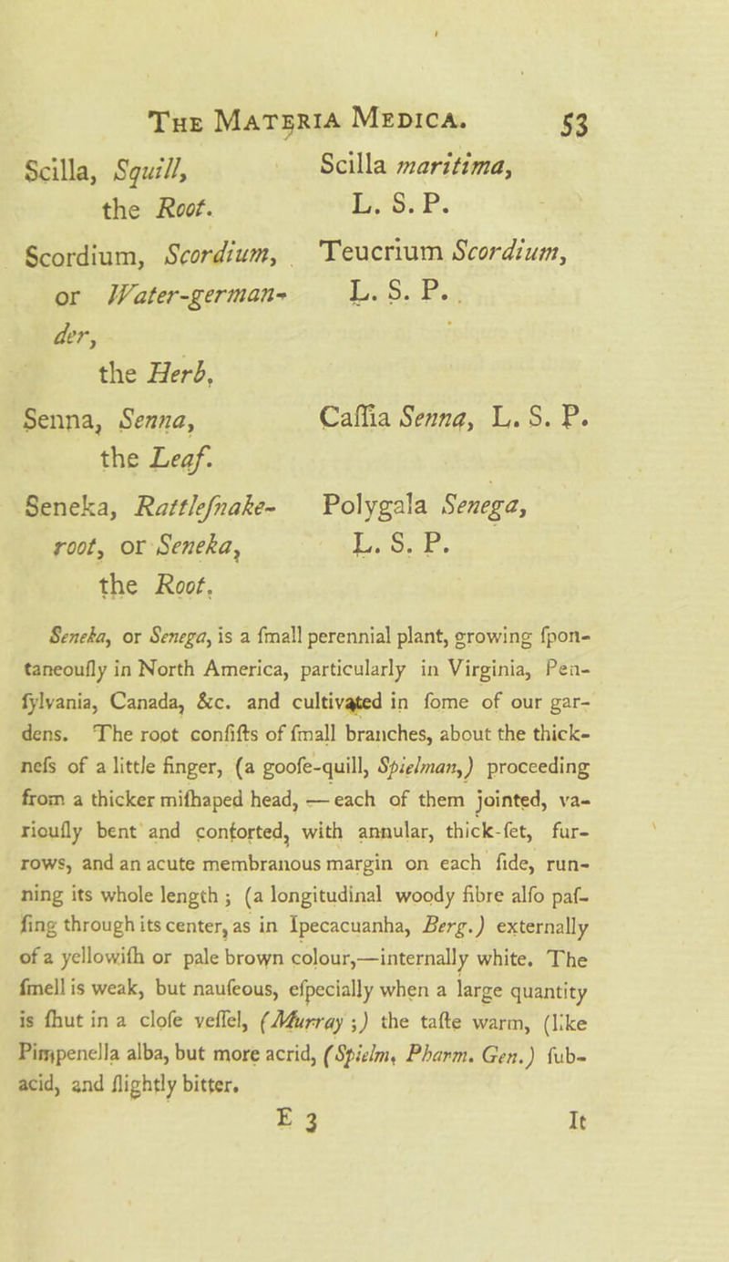 Scilla, Sguzll, Scilla maritima, the Root. 14.°9.P. —Scordium, Scordium, Teucrium Scordium, or Water-german- RSS Cae der, the Herd, Senna, Senna, Caffia Senna, L.S. P. the Leaf. Seneka, Rattlefnake~- Polygala Senega, root, or Seneka, as ee : the Root, Sencha, or Senega, is a fmall perennial plant, srowing fpon- taneoufly in North America, particularly in Virginia, Pen- fylvania, Canada, &amp;c. and cultivated in fome of our gar- dens. The root confifts of {mall branches, about the thick- nefs of alittle finger, (a goofe-quill, Spielman,) proceeding from a thicker mifhaped head, —each of them jointed, va- rioufly bent and contorted, with annular, thick-fet, fur- rows, and an acute membranous margin on each fide, run- ning its whole length ; (a longitudinal woody fibre alfo paf- fing through its center, as in {pecacuanha, Berg.) externally of a yellowifh or pale brown colour,—internally white. The fmell is weak, but naufeous, efpecially when a large quantity is fhut ina clofe veflel, (Murray ;) the tafte warm, (like Pimjpenella alba, but more acrid, ( Spielmy Pharm. Gen.) fub- acid, and flightly bitter. E 3 It