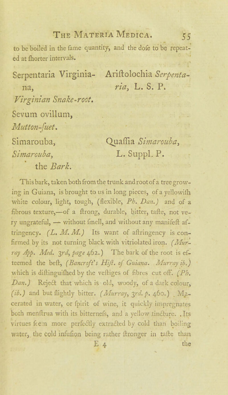 to be boiled in the fame quantity, and the dofe to be repeat- ed at fhorter intervals. e Serpentaria Virginia- Ariftolochia Serpenta- na, . 71a, USE Py Virginian Snake-root. | - Sevum ovillum, Mutton-[uet. Simarouba, _ Quaffia Simarouba, Simarouba, L. Suppl. P. the Bark. | This bark, taken both from the trunk and root of a tree grow- ing in Guiana, is brought to us in long pieces, of a yellowith white colour, light, tough, (flexible, Ph. Dan.) and of a fibrous texture,—of a ftrong, durable, bitter, tafte, not ve- ry ungrateful, — without fmell, and without any manifeft af tringency. (L. MZ. M4.) Its want of aftringency is con- firmed by its not turning black with vitriolated iron. (Mur- ray App. Med. 3rd, page 462.) The bark of the root is ef- “teemed the belt, (Bancroft’s Hift. of Guiana. Murray ib.) which is diftinguifhed by the veftiges of fibres cut off. (Ph, Dan.) Reje&amp; that which is- old, woody, of a dark colour, (2.) and but flightly bitter. (AZurray, 3rd. p. 460.) _ Ma- cerated in water, or fpirit of wine, it quickly impregnates both menftrua with its bitternefs, and a yellow tinéture. , Its virtues fem more perfedly extracted by cold than boiling é‘ water, the cold infufion being rather ftronger in tafte than E 4 : the ~