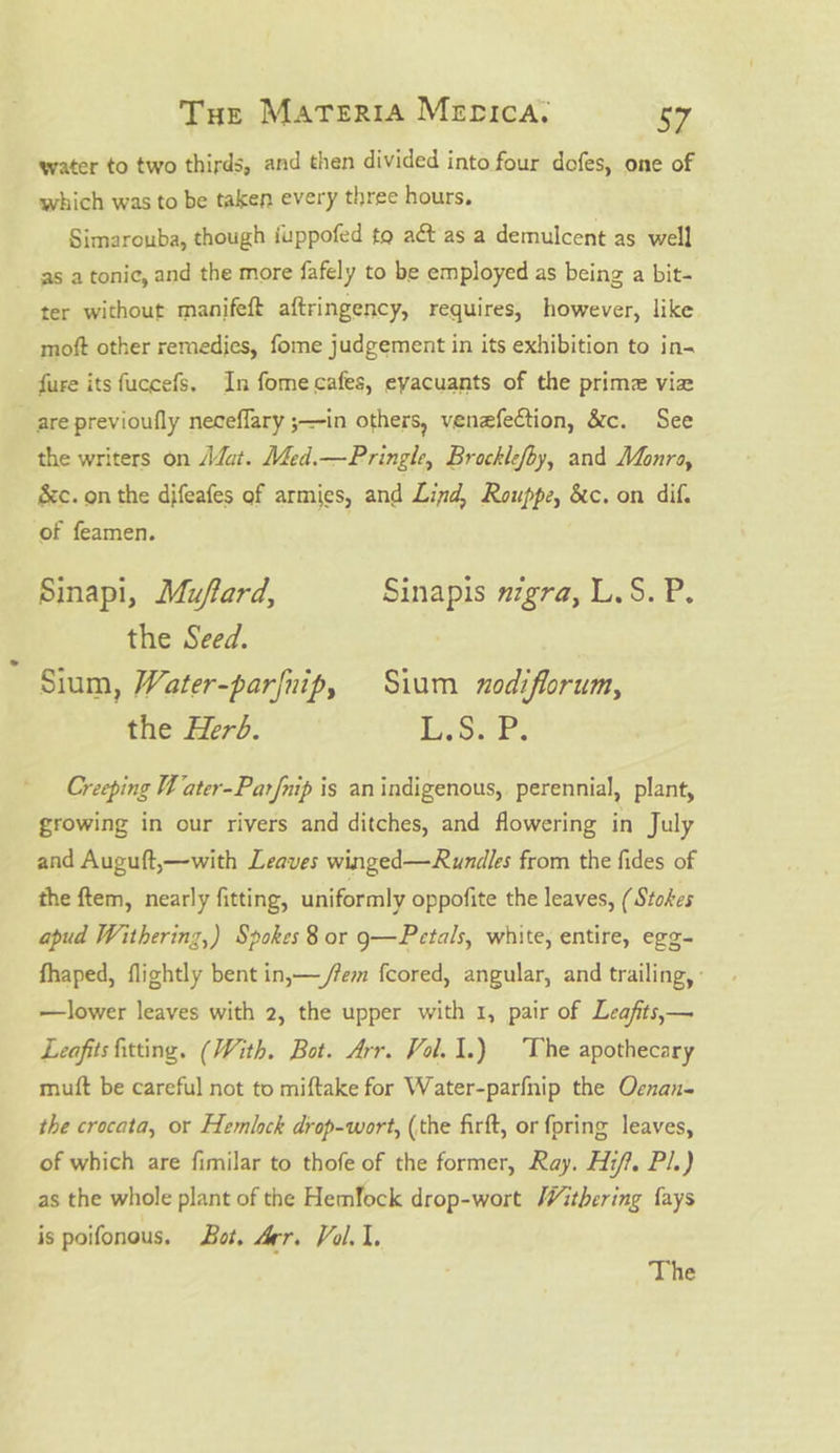 water to two thirds, and then divided into four dofes, one of which was to be taken every three hours. Simarouba, though iuppofed to aét as a demulcent as well as a tonic, and the more fafely to be employed as being a bit- ter without manifeft aftringency, requires, however, like moft other remedies, fome judgement in its exhibition to in- fure its fuccefs. In fome cafes, eyacuants of the prime vie are previoufly neceffary ;—in others, venefection, &amp;c. See the writers on A@at. Med.—Pringle, Brocklefoy, and Monra, &amp;c. on the difeafes of armies, and Lind, Rouppe, &amp;c. on dif. of feamen. Sinapi, Muffard, Sinapis nigra, L.S.P. the Seed. Sium, Water-parfnip, Sium nodiflorum, the Herd. Loe Ps Creeping Wi ater-Parfnip is an indigenous, perennial, plant, growing in our rivers and ditches, and flowering in July and Auguft,—with Leaves winged—Rundles from the fides of the ftem, nearly fitting, uniformly oppofite the leaves, ( Stokes apud Withering,) Spokes 8 or g—Petals, white, entire, egg- fhaped, flightly bent in,— /fem fcored, angular, and trailing, : —lower leaves with 2, the upper with 1, pair of Leafits,— Leafits fitting. (With. Bot. Arr. Vol. 1.) The apothecary mutt be careful not to miftake for Water-parfnip the Oenan- the crocata, or Hemlock drop-wort, (the firft, or {pring leaves, of which are fimilar to thofe of the former, Ray. Hi/?. Pl.) as the whole plant of the Hemlock drop-wort Withering {ays is poifonous. Bat, Arr. Vol. 1, The