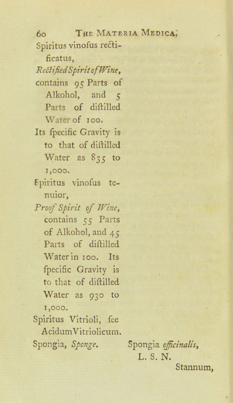 Spiritus vinofus recti- ficatus, Rectified Spirit of Wine, contains 95 Parts of Alkohol, and 5 Parts of diftilled Water of 100. to that of diftilled Water as 835 to 1,000. Spiritus vinofus te- nuior, Proof Spirit of Wine, contains 55 Parts of Alkohol, and 45 Parts of diftilled Water in 100. Its fpecific Gravity is to that of diftilled Water as 930 to 1,000. ‘Spiritus. Vitrioli, fee Spongia, Sponge. £: 3, IN, Stannum,