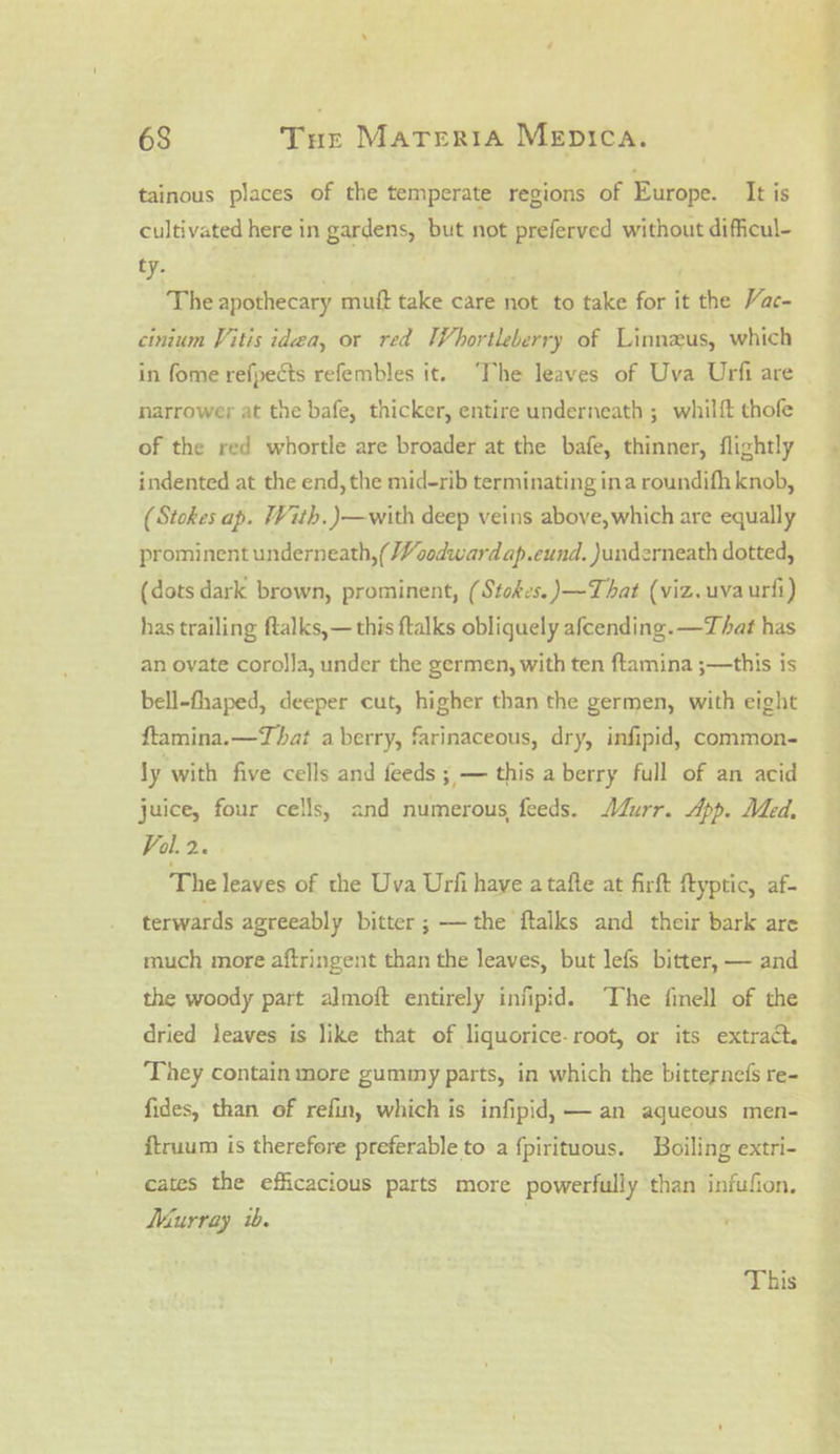 tainous places of the temperate regions of Europe. It is cultivated here in gardens, but not preferved without difficul- ty. . , . | The apothecary mutt take care not to take for it the Vac- cinium Vitis idea, or red Whortleberry of Linneus, which in fome refpects refembles it. ‘The leaves of Uva Urfi are narrower at the bafe, thicker, entire underneath ; whilft thofe of the red whortle are broader at the bafe, thinner, flightly indented at the end, the mid-rib terminating ina roundifh knob, (Stokes ap. With. )—with deep veins above, which are equally prominent underneath, (Voodwardap.cund. )underneath dotted, (dots dark brown, prominent, (Stokes. )—That (viz.uvaurfi) has trailing ftalks,— this ftalks obliquely afcending. —That has an ovate corolla, under the germen, with ten ftamina ;—this is bell-thaped, deeper cut, higher than the germen, with eight ftamina.—That a berry, farinaceous, dry, infipid, common- ly with five cells and feeds ; — this a berry full of an acid juice, four cells, and numerous, feeds. urr. App. Med, Val. 2. The leaves of the Uva Urfi have a tafte at firft ftyptic, af- terwards agreeably bitter; —the ftalks and their bark are much more aftringent than the leaves, but lefs bitter, — and the woody part almoft entirely infipid. The finell of the dried jeaves is like that of liquorice-root, or its extract. They contain more gummy parts, in which the bitternefs re- fides, than of refin, which is infipid) — an aqueous men- ftruum is therefore preferable to a fpirituous. Boiling extri- cates the efficacious parts more powerfully than infufion. Murray ib. This