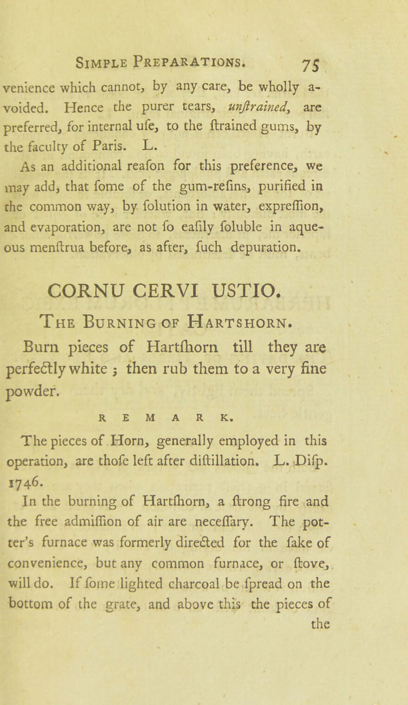 venience which cannot, by any care, be wholly a- voided. Hence the purer tears, unftrained, are preferred, for internal ufe, to the ftrained gums, by the faculty of Paris. L. . As an additional reafon for this preference, we may add; that fome of the gum-refins, purified in the common way, by. folution in water, expreffion, and evaporation, are not fo eafily foluble in aque- ous menftrua before, as after, fuch depuration. CORNU CERVI USTIO. Tue Burninc.or HartTsuorn. Burn pieces of Hartfhorn till they are perfectly white ; then rub them toa very fine powder. ROB. Mp cA. -K iy The pieces of Horn, generally employed in this operation, are thofe left after diftillation, L.Difp. 1746. ; In the burning of Hartfhorn, a ftrong fire .an the free admiffion of air are neceflary. The pot- ter’s furnace was formerly directed for the fake of convenience, but any common furnace, or ftove,, willdo. If fome lighted charcoal be fpread on the bottom of the grate, and above this the pieces of the