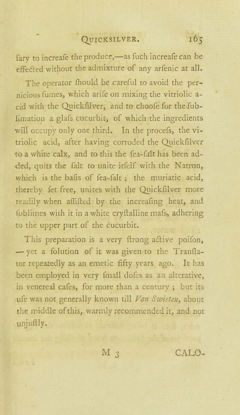 fary to increafe the produce,—as fuch increafe can be effected without the admixture of any arfenic at all. The operator fhould be careful to avoid the per- nicious fumes, which arife on mixing the vitriolic a- cid with the Quickfilver, and to choofe for the fub- limation a glafs cucurbit, of which the ingredients will occupy only one third. In the procefs, the vi- triolic acid, after having corroded the Quickfilver toa white calx, and to this the fea-falt has been ad- ded, quits the falt to unite itfelf with the Natron, which is the bafis of fea-falt; the muriatic acid, thereby fet free, unites with the Quickfilver more readily when affilted: by- the increafing heat, and fublimes with it in a white cryftalline mats adhering to the upper part of the cucurbit. © This preparation is a very ftrong attive poifon, —yet a folution of it was givento the Tranfla~ tor repeatedly as an emetic fifty years ago. It has been employed in very fmall dofes as an alterative, in venereal cafes, for more than a century ; but its ufe was not generally known till Vax Swieten, about the middle ofthis, warmly recommended it, and, not unjuftly. M 3 CALO-