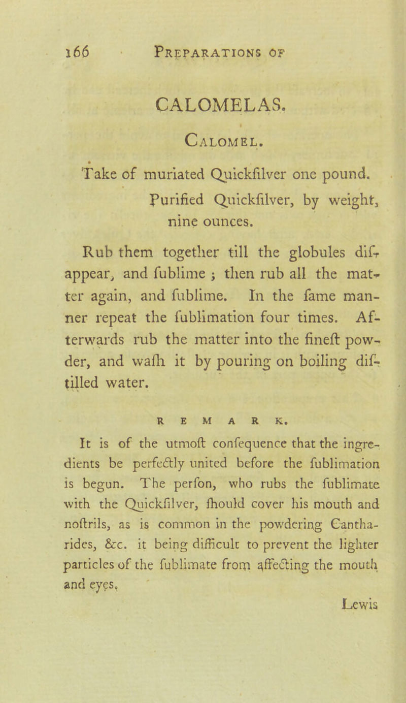 CALOMELAS. Pe oud. Take of muriated Quickfilver one pound. Purified Quickfilver, by weight, nine ounces. | Rub them together till the globules dif; appear, and fublime ; then rub all the mat- ter again, and fublime. In the fame man- ner repeat the fublimation four times. Af- terwards rub the matter into the fineft pow- der, and wafh it by pouring on boiling dif+ tilled water. ; ROMEO IMS AS ORO OK, It is of the utmoft confequence that the ingre- dients be perfectly united before the fublimation is begun. The perfon, who rubs the fublimate with the Quickfilver, fhould cover his mouth and noftrils, as 1s common in the powdering Cantha- rides, &amp;c. it being difficult to prevent the lighter particles of the fublimate from affecting the mouth and eyes, Lewis