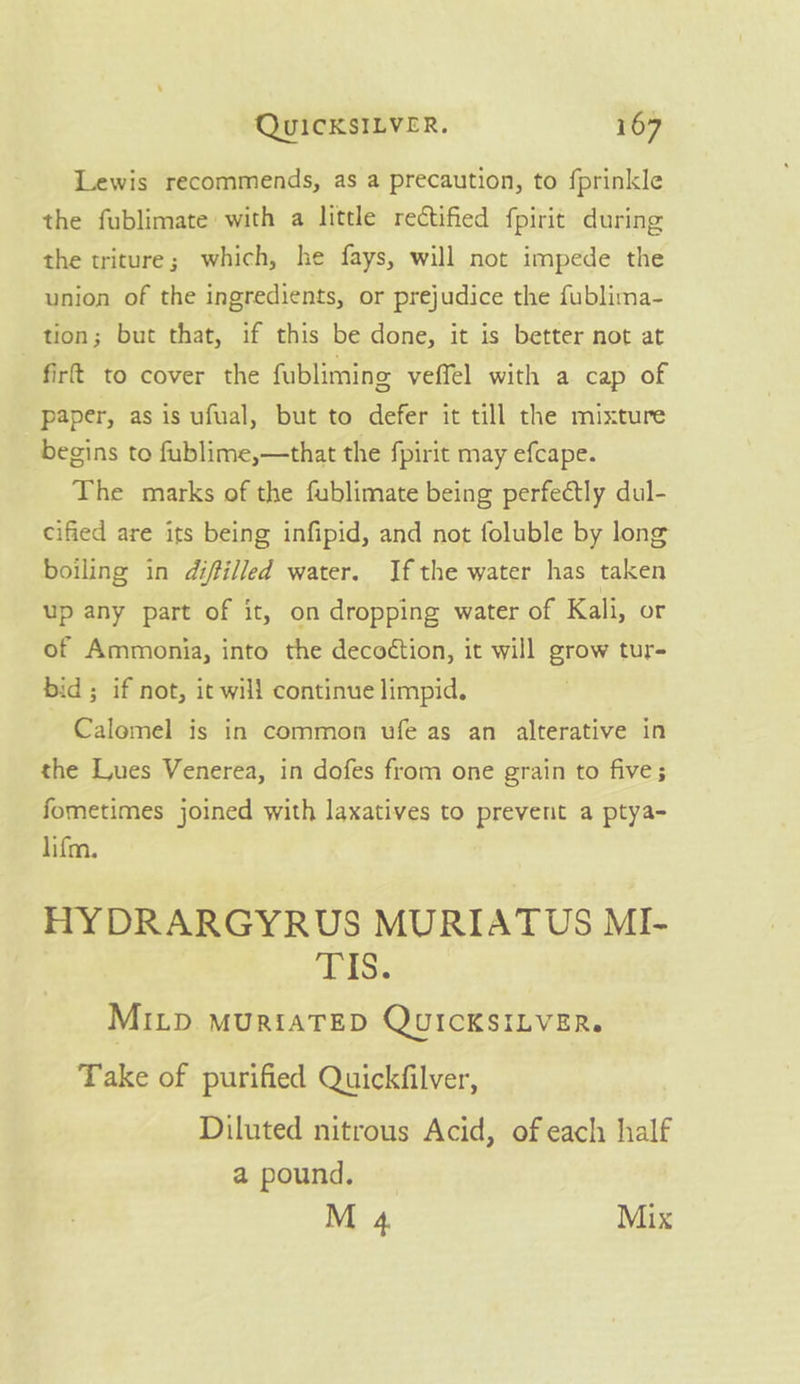 Lewis recommends, as a precaution, to fprinkle the fublimate with a little rectified fpirit during the triture; which, he fays, will not impede the union of the ingredients, or prejudice the fublima- tion; but that, if this be done, it is better not at firt to cover the fubliming veffel with a cap of paper, as is ufual, but to defer it till the mixture begins to fublime,—that the fpirit may efcape. The marks of the fublimate being perfectly dul- cified are its being infipid, and not foluble by long boiling in diffilled water. Ifthe water has taken up any part of it, on dropping water of Kali, or of Ammonia, into the decoétion, it will grow tur- bid; if not, it will continue limpid. Calomel is in common ufe as an alterative in the Lues Venerea, in dofes from one grain to five; fometimes joined with laxatives to prevent a ptya- lifm. HYDRARGYRUS MURIATUS MI- TIS. MILD MURIATED QUICKSILVER. Take of purified Quickfilver, Diluted nitrous Acid, of each half a pound.