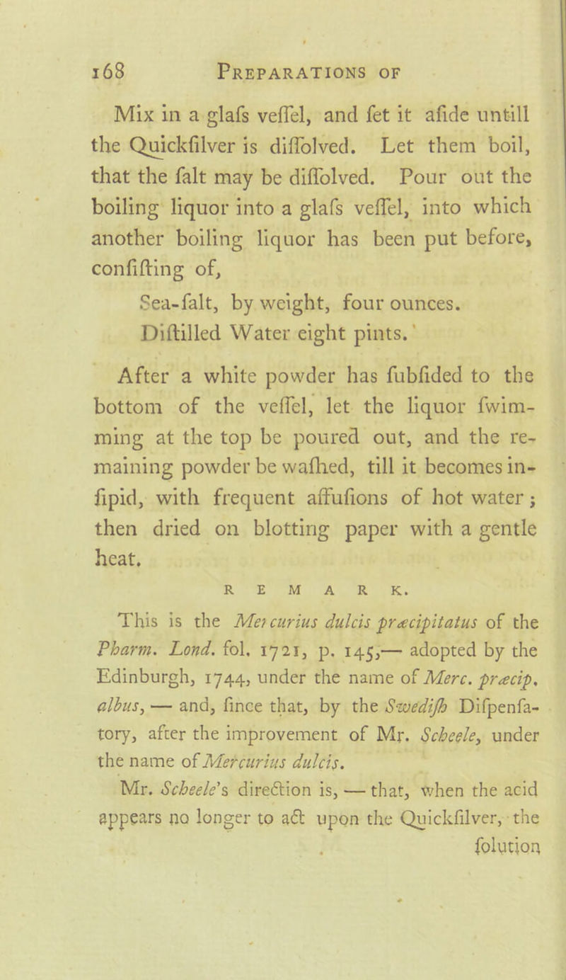 Mix in a glafs veffel, and fet it afide untill © the Quickfilver is diffolved. Let them boil, that the falt may be diffolved. Pour out the boiling’ liquor into a glafs veffel, into which another boiling liquor has been put before, confifting of, Sea-falt, by weight, four ounces. Diftilled Water eight pints.’ After a white powder has fubfided to the bottom of the veffel, let the liquor fwim- ming at the top be poured out, and the re- maining powder be wafhed, till it becomes in- fipid, with frequent affufions of hot water ; then dried on blotting paper with a gentle heat, Moe ey PM ASR a. This is the Mercurius dulcis precipitatus of the Pharm. Lond. fol. 1721, p. 145;— adopted by the Edinburgh, 1744, under the name of Merc. precip, albus, — and, fince that, by the Swedifh Difpenfa- . tory, after the improvement of Mr. Scheele, under the name of Mercurius dulcis. Mr. Scheele’s direction is, — that, when the acid appears no longer to act upon the Quickfilver, the folution