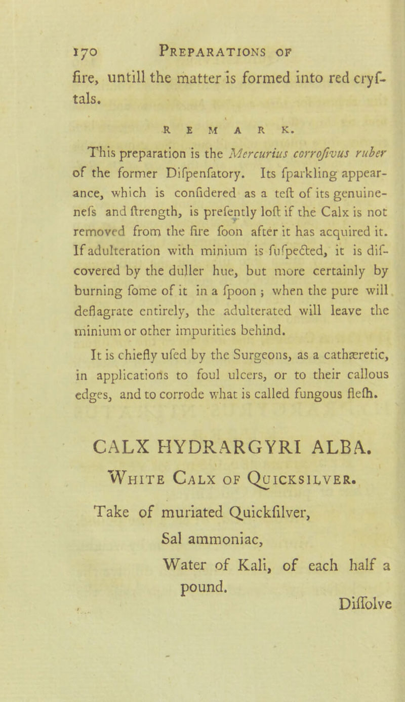 fire, untill the matter is formed into red eryf- tals. RRRP a” AR OR, This preparation is the Alercurius corrofivus ruber of the former Difpenfatory. Its fparkling appear- ance, which is confidered as a teft of its genuine- nefs and ftrength, is prefently loft if the Calx is not removed from the fire foon after it has acquired it. If adulteration with minium is fufpected, it is dif- covered by the duller hue, but more certainly by burning fome of it ina fpoon; when the pure will, deflagrate entirely, the adulterated will leave the minium or other impurities behind. It is chiefly ufed by the Surgeons, as a catheretic, in applications to foul ulcers, or to their callous edges, and to corrode what is called fungous flefh. CALX HYDRARGYRI ALBA. WHITE CaLx OF QUICKSILVER. Take of muriated Quickfilver, Sal ammoniac, Water of Kali, of each half a pound, Diffolve
