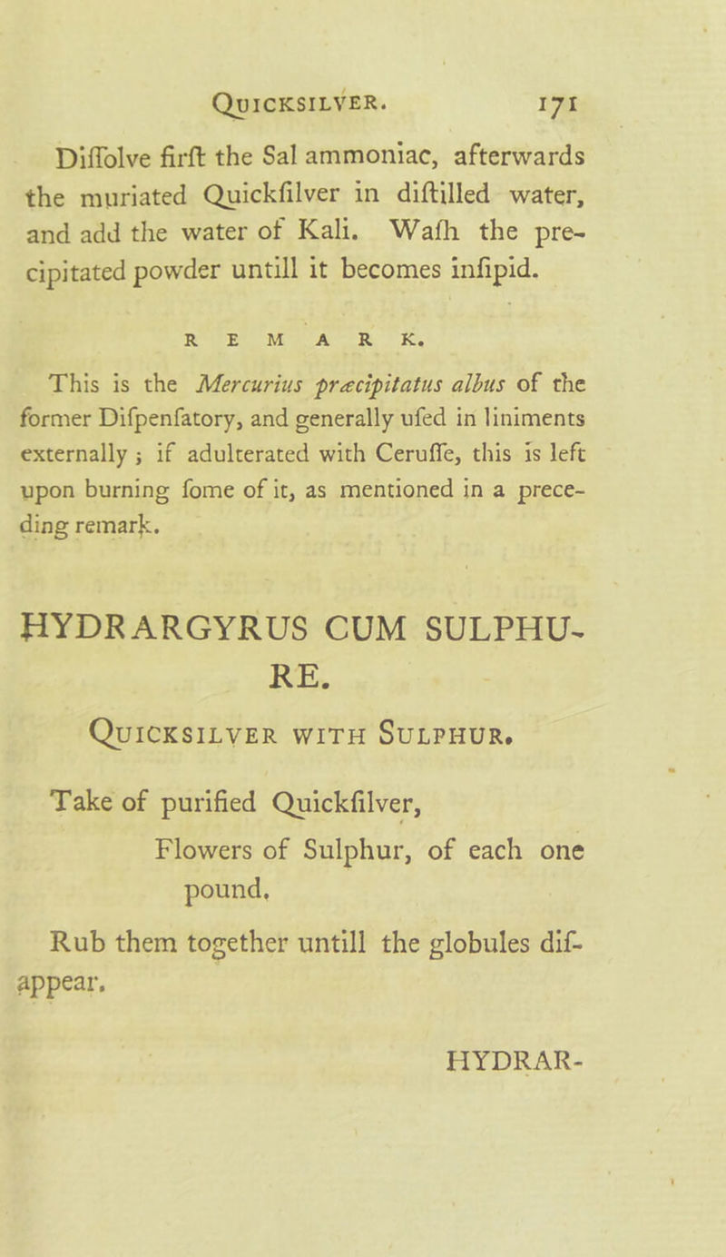 Diffolve firft the Sal ammoniac, afterwards the muriated Quickfilver in diftilled water, and add the water of Kali. Wath the pre- cipitated powder untill it becomes infipid. Rote Me A BR Re This is the Mercurius precipitatus albus of the former Difpenfatory, and generally ufed in liniments externally ; if adulterated with Ceruffe, this is left upon burning fome of it, as mentioned in a prece- ding remark, HYDRARGYRUS CUM SULPHU- RE. QUICKSILVER WITH SULPHUR. Take of purified Quickfilver, Flowers of Sulphur, of each one pound, Rub them together untill the globules dif- appear, HYDRAR-