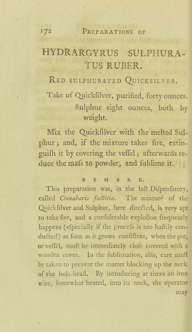 HYDRARGYRUS SULPHURA- ey, Os TCU BERL Rep SULPHURATED QuicKsiLver, Take of Quickfilver, purified, forty ounces. Sulphur eight ounces, both by weight. ase Mix the Quickfilver with the melted Sul- phur; and, if the mixture takes fire, extin- guifh it by covering the veffel ; afterwards re- duce the mafs to powder, and fublime it. - RB) MAA Res, This preparation was, in the laft Difpenfatory, — called Cinnabaris fafitia. The mixture of the Quickfilver and Sulphur, here directed, is very apt to take fire, and a confiderable explofion frequently happens (efpecially if the procefs is too haftily-con-_ ducted) as foon as it grows confiftent, when the pot, — or veffel, muft be immediately clofe covered with a wooden cover. In the fublimation, alfo, care muft be taken to prevent the matter blocking up the neck of the bolt-head. By introducing at times an iron wire, fomewhat heated, into its neck, the operator” may