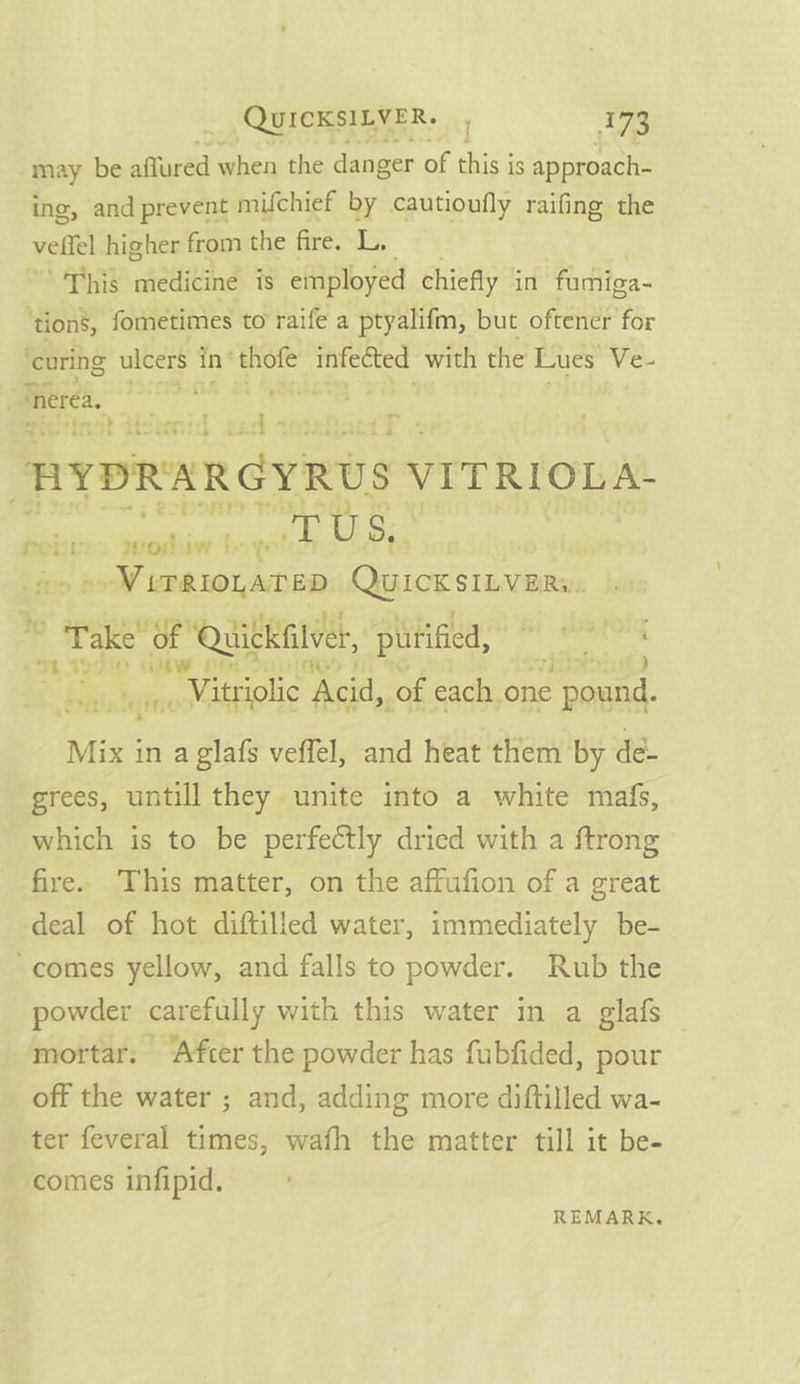 -may be affured when the danger of this is approach- ing, and prevent muchief by cautioufly raifing the vellel higher from the fire. L. ’ This medicine is employed chiefly in farhiga- ‘tion’, fometimes to raife a ptyalifm, but oftener for ‘curing ulcers in’ thofe infected with the Lues Ve- Therea, Sasa Sar aaa ee ees . HYDRARGYRUS VITRIOLA- ; ~~ § 222 rei veo qwoshiw boy nf isk i nts ma a Qyict stems Tae's ‘Quickfilver, pitified, dh yo ow Ferd Vitriolic Acid, of each. one ae is fad ic PF;&lt; Mix in a glafs veffel, and heat them by dé- grees, untill they unite into a white mafs, which is to be perfectly dried with a ftrong fire. ‘This matter, on the affufion of a great deal of hot diftilled water, immediately be- -comes yellow, and falls to powder. Rub the powder carefully with this water in a glafs mortar. ‘Afcer the powder has fubfided, pour off the water ; and, adding more diftilled wa- ter feveral times, wafh the matter till it be- comes infipid. REMARK.