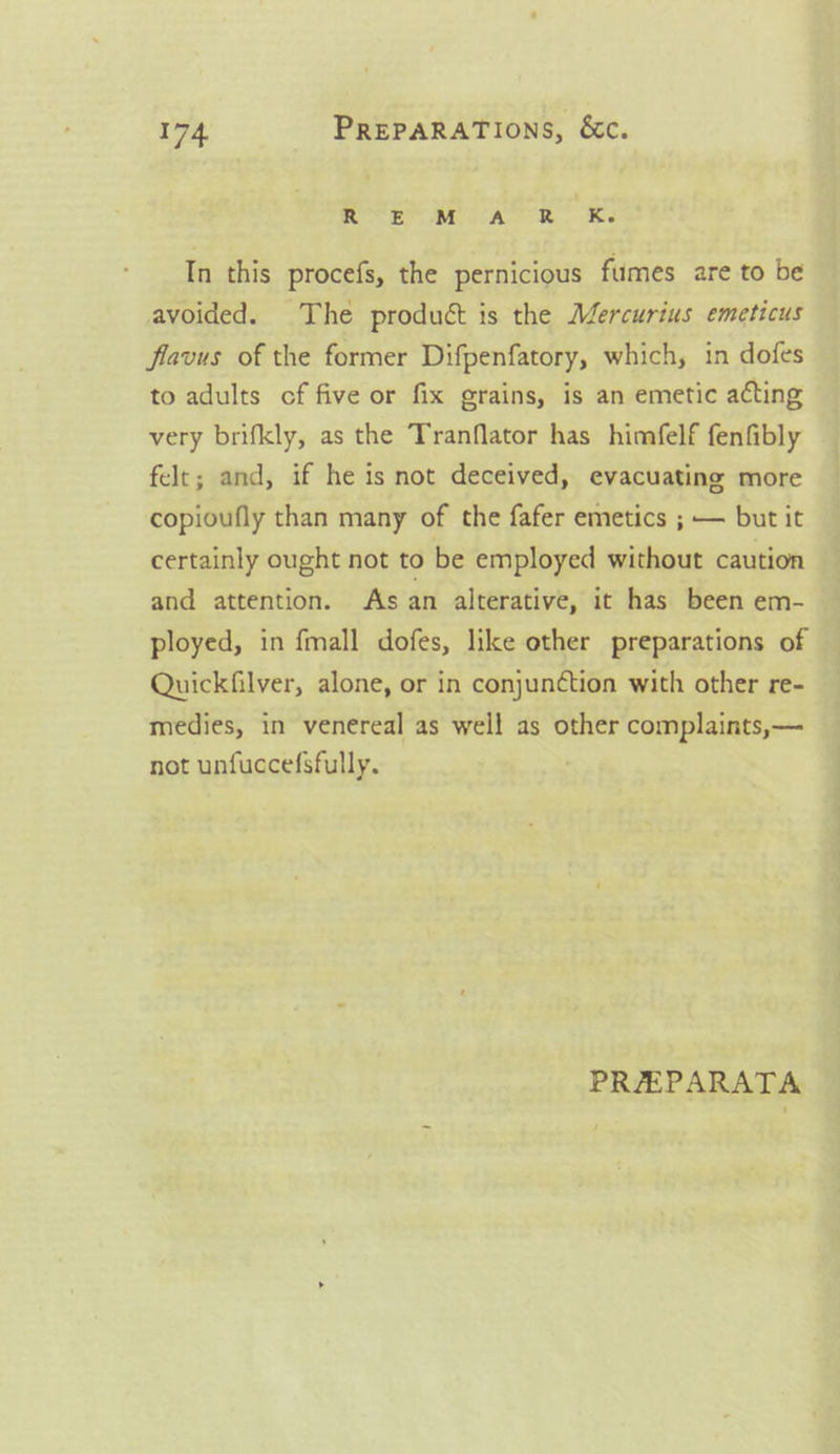 REM, cA R. Ke In this procefs, the pernicious fumes are to be avoided. The product is the Mercurius emeticus flavus of the former Difpenfatory, which, in dofes to adults of five or fix grains, is an emetic acting very brifkly, as the Tranflator has himfelf fenfibly felt; and, if he is not deceived, evacuating more copioufly than many of the fafer emetics ; — but it certainly ought not to be employed without caution and attention. As an alterative, it has been em- ployed, in {mall dofes, like other preparations of Quickfilver, alone, or in conjun¢tion with other re- medies, in venereal as well as other complaints,— not unfuccefsfully. PREEPARATA