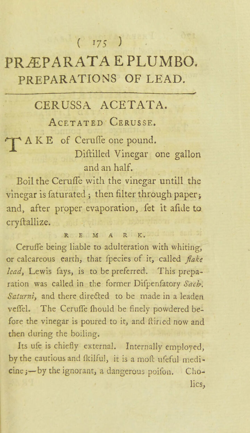 C7 Se PRAPARATA EPLUMBO. PREPARATIONS OF LEAD. CERUSSA ACETATA. AcETATED’ CERUSSE, a AKE of Cerufle one pound. © Diftilled Vinegar one gallon and an half. Boil the Ceruffe with the vinegar untill the vinegar is faturated ; then filter through paper; and, after proper evaporation fet it afide ta cryftallize. ROVE dR Al RII Ceruffe being liable to adulteration with whiting, or calcareous earth, that fpecies of it, called flake Jead, Lewis fays, is to be preferred. This prepa- ration was Called in the former Difpenfatory Sach: Saturni, and there direéted to be made in a leaden veffel. The Ceruffe fhould be finely powdered be- fore the vinegar is poured to it, and ftiried now and then during the boiling. Its ufe is chiefly external. Internally employed, by the cautious and flilful, it is a moft ufeful medi- cine ;—by the ignorant, a dangerous poifon. Cho- lics,