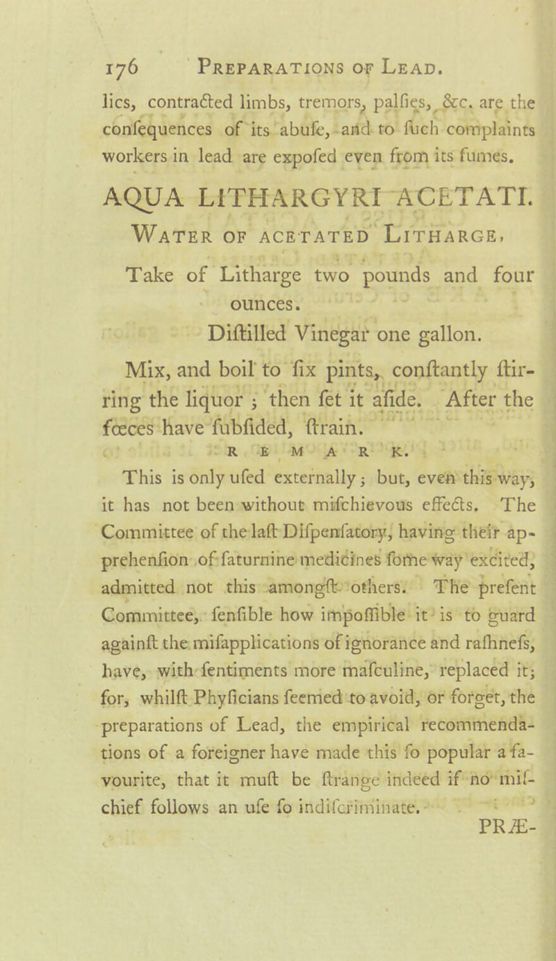 lics, contracted limbs, tremors, palfies, &amp;c, are the confequences of its abufe, and to fuch coniplaints workers in lead are expofed even from its fumes, AQUA LITHARGYRI ACETATI. WATER OF ACBTATED “‘Lrrarce, ounces. Diftilled Vinegar one gallon. Mix, and boil to fix pints, conftantly ftir- iy ise fabiided, Rraih OR WB MO AR RK This is Bit ufed extefnally ; il 2 even’ this way; it has not been without mifchievous effects, The prehenfion. .of:faturnine medidines forne way excited; —_ ee SS 7 a Committee, fenfible how impoffible it’ is to euard againft the: mifapplications of ignorance and rafhnefs, have, with-fentiments more mafculine,” replaced it; for, whilft Phyficians feemedtoavoid, or foreet, the preparations of Lead, the empirical recommenda- tions of a foreigner have made this fo popular a fa- yourite, that it muft be ftrange indeed if*no“ mil chief follows an ufe fo indifcriminate.- PRE-