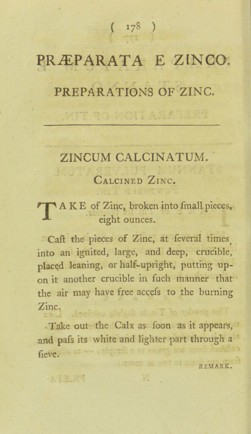 RAED PRAEPARATA E ZINCO. PREPARATIONS OF ZINC. ZINCUM CALCINATUM. | ~ Caxucinep Zinc. | AKE of Fite. broken 4 into {mall ipiscsen ~~ eight ounces. “Caft the pieces of Zinc, at feveral times, into an ignited, large, and deep, crucible, placed leaning, or half-upright, putting up- the air may have free accefs to the burning Zinc. | | ~ fieve. ’