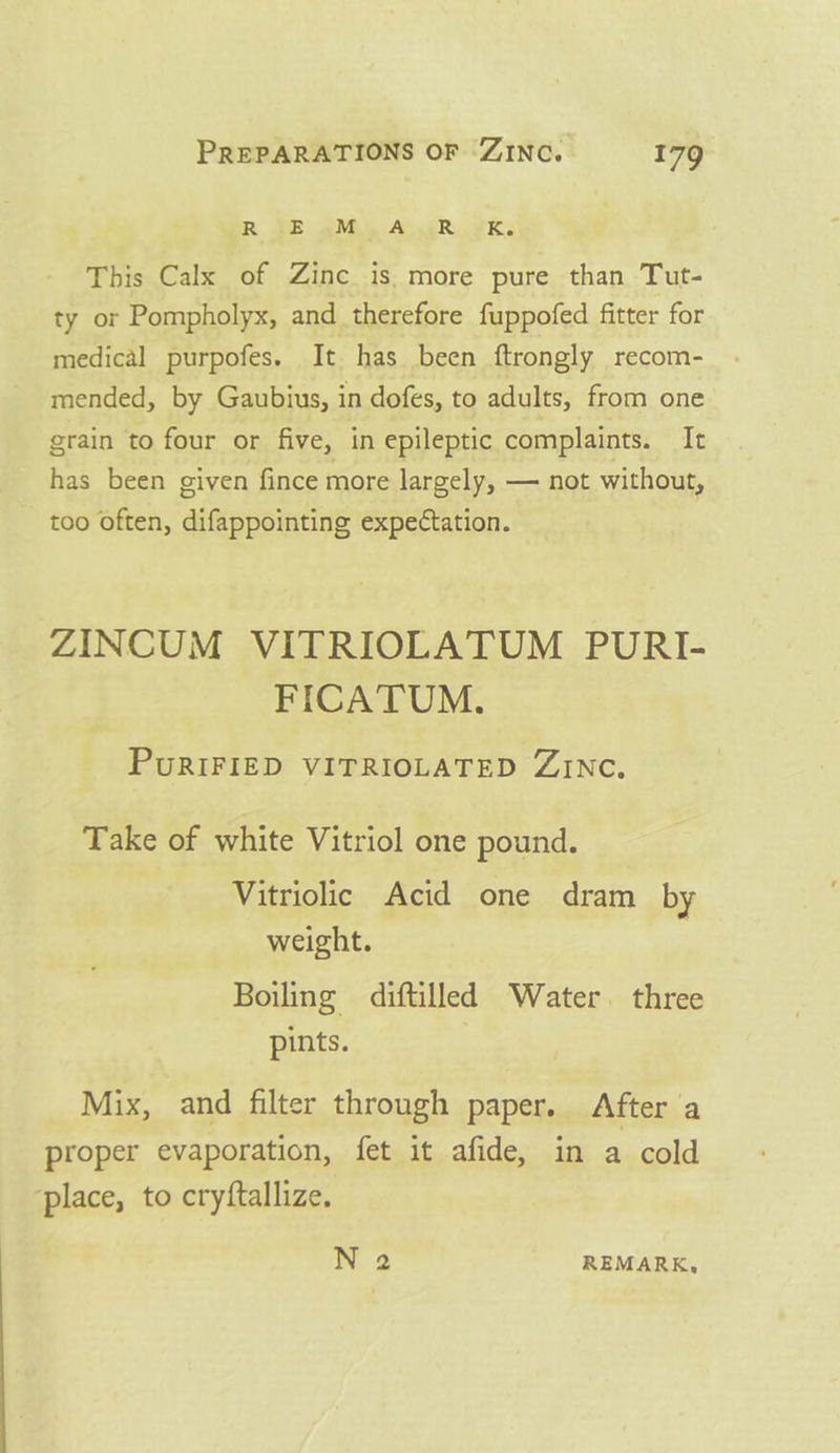 R SE AMS ALGER. ¥K: This Calx of Zinc is. more pure than Tut- ty or Pompholyx, and therefore fuppofed fitter for medical purpofes. It has been ftrongly recom- mended, by Gaubius, in dofes, to adults, from one grain to four or five, in epileptic complaints. It has been given fince more largely, — not without, too often, difappointing expectation. ZINCUM VITRIOLATUM PURI- FICATUM. PuRIFIED VITRIOLATED ZINC. Take of white Vitriol one pound. Vitriolic Acid one dram by weight. Boiling diftilled Water. three pints. Mix, and filter through paper. After a proper evaporation, fet it afide, in a cold ‘place, to cryftallize. N 2 REMARK,
